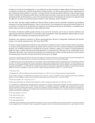 www.ceead.org.mx102
Libro de lecturas de apoyo para el estudio y práctica del sistema penal acusatorio en las escuelas de Derecho en México
reunida en el curso de la investigación en cuya obtención se haya incurrido en algún defecto de forma que acarree
su nulidad o sea ilícita por violación de garantías constitucionales, o se ofrezca para probar hechos impertinentes o
que constituyan hechos públicos o notorios, o se haya ofrecido con fines puramente dilatorios. Especial importancia
reviste el estudio de la llamada prueba ilícita o prohibiciones de prueba, teoría que ha tenido un desarrollo notable
en Estado Unidos de Norteamérica a partir de la jurisprudencia de la Corte Suprema de ese país en la segunda mitad
del siglo XX, así como en numerosos países europeos, como Alemania, Italia y España.44
Por otro lado, esta fase cumple también por función liberar al juicio oral de eventuales incidencias que pudieran
entorpecer su normal desenvolvimiento, como la corrección de vicios formales de la acusación (control formal de la
acusación), la resolución de excepciones que requieran un pronunciamiento previo del tribunal, o la posible conci-
liación sobre la acción civil ejercida en el procedimiento penal.
Por último, el ministerio público puede solicitar, en su escrito de acusación, que el caso se resuelva conforme a las
reglas del procedimiento abreviado. Si el acusado acepta la propuesta, dicho procedimiento especial debe ser trami-
tado y fallado en la audiencia de preparación del juicio oral.45
Asimismo, esta audiencia constituye la última oportunidad para decretar la suspensión condicional del procedi-
miento o un acuerdo reparatorio (art. 245 inciso final CPP).
En suma, la etapa de preparación del juicio oral constituye la instancia en que los intervinientes toman conocimien-
to recíproco de las pretensiones jurídicas que harán valer en el juicio oral y de su sustento probatorio, permitiéndoles
preparar con la debida antelación la estrategia de acusación o defensa a seguir en el mismo.46 Excepcionalmente,
puede dar lugar a salidas alternativas del procedimiento o la sustanciación y fallo del caso de conformidad al pro-
cedimiento abreviado, cuya característica principal es la resolución del conflicto jurídico-penal sin un juicio previo,
circunstancia que concentra la mayor parte de las críticas que se le dirigen.
34 Esta era la denominación del Título de este Libro del Código en el Proyecto del Ejecutivo, tomado del Código Procesal Penal Modelo para
Iberoamérica, siendo modificado durante la tramitación parlamentaria del Proyecto por la Cámara de Diputados.
35 A diferencia de lo que ocurre, por ejemplo, en el caso alemán, en que el tribunal puede rechazar la apertura del juicio oral cuando, por motivos
de hecho o de derecho, sea esperable una sentencia absolutoria; cuando existan impedimentos procesales definitivos o el hecho imputado en la
acusación no sea constitutivo de delito. Asimismo, puede decidir el sobreseimiento temporal de la causa por rebeldía u otros obstáculos procesales
temporales (cfr. ROXIN, cit., pp. 283-285). En el Código Procesal Penal, las solicitudes de sobreseimiento definitivo y temporal deben plantarse
después de cerrada la investigación y antes del inicio de la etapa de preparación del juicio oral (cfr. T. 1, cap. VII, B.10.4).
36 Vid. infra 2.4.6.4.
37 Parágrafos 201 y 202 de la Ordenanza Procesal Penal alemana y art. 790.2 I de la Ley de Enjuiciamiento Criminal española.
38 Nos estamos refiriendo a la posibilidad de forzamiento de la acusación, en que el querellante tiene un importante poder sobre el ministerio
público ya sea para obligarlo a acusar o para que el juez lo faculte para acusar él mismo (vid. t. I, cap. VII, B.10.6).
39 Sobre este concepto, vid. t. I, cap. III, A.2.3.1.2.
40 Que emana del principio de correlación entre imputación y fallo o principio de congruencia, vid. infra cap. X, 3.10.1.
41 La prohibición de indefensión ha sido expresamente reconocida por el Tribunal Constitucional de España vinculada al principio de correla-
ción entre acusación y fallo (cfr. STC 77/1986, donde la vinculación y consiguiente correlación se configura como consecuencia de la interrela-
ción de los derechos a la tutela judicial efectiva, a conocer de la acusación y no sufrir indefensión, y STC 205/1989, que infiere la necesidad de co-
rrelación entre acusación y sentencia “del complejo sistema de garantías íntimamente vinculadas entre sí: principio acusatorio y de contradicción
y defensa y prohibición de indefensión”.
42 Vid. infra capítulo X, 3.4.2.8.2.
43 Vid. infra 2.4.3.8 y 2.4.6.3.
44 Vid. infra capítulo IX, C. 4.
45 Vid. infra capítulo XII, B.
46 Ello tiene especial importancia para la defensa del imputado, en el caso de que no hubiera tenido acceso previamente a todos los antecedentes
de la investigación fiscal. En Estados Unidos, esta garantía se resguarda a través del mecanismo denominado discovery, que, fundado en el prin-
 