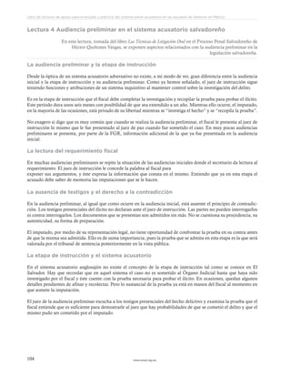 www.ceead.org.mx104
Libro de lecturas de apoyo para el estudio y práctica del sistema penal acusatorio en las escuelas de Derecho en México
Lectura 4 Audiencia preliminar en el sistema acusatorio salvadoreño
En esta lectura, tomada del libro Las Técnicas de Litigación Oral en el Proceso Penal Salvadoreño de
Héctor Quiñones Vargas, se exponen aspectos relacionados con la audiencia preliminar en la
legislación salvadoreña.
La audiencia preliminar y la etapa de instrucción
Desde la óptica de un sistema acusatorio adversativo no existe, a mi modo de ver, gran diferencia entre la audiencia
inicial y la etapa de instrucción y su audiencia preliminar. Como ya hemos señalado, el juez de instrucción sigue
teniendo funciones y atribuciones de un sistema inquisitivo al mantener control sobre la investigación del delito.
Es en la etapa de instrucción que el fiscal debe completar la investigación y recopilar la prueba para probar el ilícito.
Este período dura unos seis meses con posibilidad de que sea extendido a un año. Mientras ello ocurre, el imputado,
en la mayoría de las ocasiones, está privado de su libertad mientras se “investiga el hecho” y se “recopila la prueba”.
No exagero si digo que es muy común que cuando se realiza la audiencia preliminar, el fiscal le presenta al juez de
instrucción lo mismo que le fue presentado al juez de paz cuando fue sometido el caso. En muy pocas audiencias
preliminares se presenta, por parte de la FGR, información adicional de la que ya fue presentada en la audiencia
inicial.
La lectura del requerimiento fiscal
En muchas audiencias preliminares se repite la situación de las audiencias iniciales donde el secretario da lectura al
requerimiento. El juez de instrucción le concede la palabra al fiscal para
exponer sus argumentos, y éste expresa la información que consta en el mismo. Entiendo que ya en esta etapa el
acusado debe saber de memoria las imputaciones que se le hacen.
La ausencia de testigos y el derecho a la contradicción
En la audiencia preliminar, al igual que como ocurre en la audiencia inicial, está ausente el principio de contradic-
ción. Los testigos presenciales del ilícito no declaran ante el juez de instrucción. Las partes no pueden interrogarlos
ni contra interrogarlos. Los documentos que se presentan son admitidos sin más. No se cuestiona su procedencia, su
autenticidad, su forma de preparación.
El imputado, por medio de su representación legal, no tiene oportunidad de confrontar la prueba en su contra antes
de que la misma sea admitida. Ello es de suma importancia, pues la prueba que se admita en esta etapa es la que será
valorada por el tribunal de sentencia posteriormente en la vista pública.
La etapa de instrucción y el sistema acusatorio
En el sistema acusatorio anglosajón no existe el concepto de la etapa de instrucción tal como se conoce en El
Salvador. Hay que recordar que en aquel sistema el caso no es sometido al Órgano Judicial hasta que haya sido
investigado por el fiscal y éste cuente con la prueba necesaria para probar el ilícito. En ocasiones, quedan algunos
detalles pendientes de afinar y recolectar. Pero lo sustancial de la prueba ya está en manos del fiscal al momento en
que somete la imputación.
El juez de la audiencia preliminar escucha a los testigos presenciales del hecho delictivo y examina la prueba que el
fiscal entiende que es suficiente para demostrarle al juez que hay probabilidades de que se cometió el delito y que el
mismo pudo ser cometido por el imputado.
 
