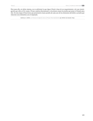 105
Tema 3: Audiencia intermediaParte 2
Pero para ello, en dicho sistema, no es suficiente lo que diga el fiscal a base de un requerimiento o de una investi-
gación que sólo a él le consta. El juez analiza directamente y de primera mano la prueba que posee el Estado para
ello. En esta etapa el fiscal tiene que presentarle al juez prueba de cada uno de los elementos del delito y prueba que
relacione esos elementos con el imputado.
Quiñones, H. (2003). Las Técnicas de Litigación oral en el Proceso Penal Salvadoreño. (pp. 96-98). San Salvador: Maya.
 