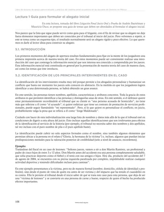 www.ceead.org.mx108
Libro de lecturas de apoyo para el estudio y práctica del sistema penal acusatorio en las escuelas de Derecho en México
Lectura 1 Guía para formular el alegato inicial
En esta lectura, tomada del libro Litigación Penal Juicio Oral y Prueba de Andrés Baytelman y
Mauricio Duce, se propone una guía de temas que deben ser abordados al formular el alegato inicial.
Nos parece que la lista que sigue puede servir como guía para el litigante, con el fin de revisar que su alegato no deje
fuera elementos importantes que deben ser conocidos por el tribunal al inicio del juicio. Pero volvemos a repetir, si
este se toma como un esquema-tipo, el resultado normalmente será un alegato rígido y poco efectivo. Lo que quere-
mos es darle al lector ideas para construir su alegato.
5.1. INTRODUCCIÓN
Los primeros momentos del alegato de apertura resultan fundamentales para fijar en la mente de los juzgadores una
primera impresión acerca de nuestra teoría del caso. En estos momentos puede ser conveniente realizar una intro-
ducción del caso que contenga la información esencial que nos interesa sea conocida y comprendida por los jueces.
Esta información esencial está constituida en general por la presentación de nuestra teoría del caso de manera clara,
así como los temas que éste involucra.
5.2. IDENTIFICACIÓN DE LOS PRINCIPALES INTERVINIENTES EN EL CASO
La identificación de los intervinientes resulta muy útil porque permite a los abogados personalizar y humanizar un
conflicto que hasta ese momento los jueces solo conocen en abstracto. En la medida en que los juzgadores logren
identificar a una determinada persona, se habrá obtenido un gran avance.
En este sentido, las personas tienen nombres, apellidos, características y atributos concretos. Toda la gracia de estos
atributos es que permiten identificar a las personas y distinguirlas unas de otras. En este sentido, si el defensor quiere
estar permanentemente recordándole al tribunal que su cliente es “una persona acusada de homicidio”, no tiene
más que referirse a él como “el acusado”; si quiere enfatizar que tiene un contrato de prestación de servicios profe-
sionales, puede seguir llamándolo “mi representado”. Pero, si lo que quiere es personalizar el conflicto, en juicio,
probablemente valga la pena que se refiera a él como “Jorge Maldonado”.
Cuidado con hacer de esta individualización una larga lista de nombres y datos más allá de lo que el tribunal esté en
condiciones de digerir a esta altura del juicio. Esto incluye aquellas identificaciones que son irrelevantes para efectos
de la identificación al servicio de la historia (por ejemplo, el tribunal no necesita saber dos nombres y dos apellidos,
tal vez incluso con el puro nombre de pila o el puro apellido baste).
La identificación puede cubrir no solo aspectos formales como el nombre, sino también algunos elementos que
permitan ubicar a la persona en el relato (“Gloria, la hermana de la víctima”) e, incluso, algunos que puedan iniciar
predisposiciones mentales para la valoración posterior de credibilidad (solo a nivel de anuncio, recordemos).
Ejemplo:
Tratándose del fiscal en un caso de lesiones: “Señores jueces, vamos a oír a don Martín Ramírez, un profesional y
padre de cinco hijos de entre 3 y 12 años. Don Martín antes del accidente era una persona completamente saludable,
que solía practicar deportes como el fútbol y el tenis con sus amigos e hijos. Hoy día, producto del accidente del 7
de agosto de 2004, se encuentra con su pierna izquierda paralizada por completo, impidiéndole realizar cualquier
actividad deportiva y teniendo dificultades incluso para caminar”.
En este ejemplo presentamos a la víctima, pero no de manera formal (nombre, domicilio, cédula de identidad y pro-
fesión), sino desde el punto de vista de quién era antes de ser víctima y del impacto que ha tenido el cuasidelito en
su contra. Ello le permite al tribunal desde el inicio saber de qué se trata este caso para esta persona, que deja de ser
una “víctima de lesiones” y se convierte en una persona de carne y hueso, respecto de quien el hecho ha producido
efectos importantes.
 