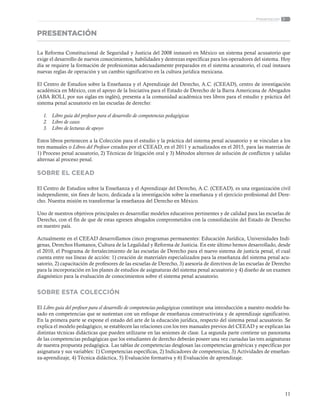 11
Presentación
PRESENTACIÓN
La Reforma Constitucional de Seguridad y Justicia del 2008 instauró en México un sistema penal acusatorio que
exige el desarrollo de nuevos conocimientos, habilidades y destrezas específicas para los operadores del sistema. Hoy
día se requiere la formación de profesionistas adecuadamente preparados en el sistema acusatorio, el cual instaura
nuevas reglas de operación y un cambio significativo en la cultura jurídica mexicana.
El Centro de Estudios sobre la Enseñanza y el Aprendizaje del Derecho, A.C. (CEEAD), centro de investigación
académica en México, con el apoyo de la Iniciativa para el Estado de Derecho de la Barra Americana de Abogados
(ABA ROLI, por sus siglas en inglés), presenta a la comunidad académica tres libros para el estudio y práctica del
sistema penal acusatorio en las escuelas de derecho:
1.	 Libro guía del profesor para el desarrollo de competencias pedagógicas
2.	 Libro de casos
3.	 Libro de lecturas de apoyo
Estos libros pertenecen a la Colección para el estudio y la práctica del sistema penal acusatorio y se vinculan a los
tres manuales o Libros del Profesor creados por el CEEAD, en el 2011 y actualizados en el 2015, para las materias de
1) Proceso penal acusatorio, 2) Técnicas de litigación oral y 3) Métodos alternos de solución de conflictos y salidas
alternas al proceso penal.
SOBRE EL CEEAD
El Centro de Estudios sobre la Enseñanza y el Aprendizaje del Derecho, A.C. (CEEAD), es una organización civil
independiente, sin fines de lucro, dedicada a la investigación sobre la enseñanza y el ejercicio profesional del Dere-
cho. Nuestra misión es transformar la enseñanza del Derecho en México.
Uno de nuestros objetivos principales es desarrollar modelos educativos pertinentes y de calidad para las escuelas de
Derecho, con el fin de que de estas egresen abogados comprometidos con la consolidación del Estado de Derecho
en nuestro país.
Actualmente en el CEEAD desarrollamos cinco programas permanentes: Educación Jurídica, Universidades Indí-
genas, Derechos Humanos, Cultura de la Legalidad y Reforma de Justicia. En este último hemos desarrollado, desde
el 2010, el Programa de fortalecimiento de las escuelas de Derecho para el nuevo sistema de justicia penal, el cual
cuenta entre sus líneas de acción: 1) creación de materiales especializados para la enseñanza del sistema penal acu-
satorio, 2) capacitación de profesores de las escuelas de Derecho, 3) asesoría de directivos de las escuelas de Derecho
para la incorporación en los planes de estudios de asignaturas del sistema penal acusatorio y 4) diseño de un examen
diagnóstico para la evaluación de conocimientos sobre el sistema penal acusatorio.
SOBRE ESTA COLECCIÓN
El Libro guía del profesor para el desarrollo de competencias pedagógicas constituye una introducción a nuestro modelo ba-
sado en competencias que se sustentan con un enfoque de enseñanza constructivista y de aprendizaje significativo.
En la primera parte se expone el estado del arte de la educación jurídica, respecto del sistema penal acusatorio. Se
explica el modelo pedagógico, se establecen las relaciones con los tres manuales previos del CEEAD y se explican las
distintas técnicas didácticas que pueden utilizarse en las sesiones de clase. La segunda parte contiene un panorama
de las competencias pedagógicas que los estudiantes de derecho deberán poseer una vez cursadas las tres asignaturas
de nuestra propuesta pedagógica. Las tablas de competencias desglosan las competencias genéricas y específicas por
asignatura y sus variables: 1) Competencias específicas, 2) Indicadores de competencias, 3) Actividades de enseñan-
za-aprendizaje, 4) Técnica didáctica, 5) Evaluación formativa y 6) Evaluación de aprendizaje.
 