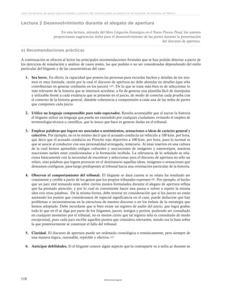 www.ceead.org.mx110
Libro de lecturas de apoyo para el estudio y práctica del sistema penal acusatorio en las escuelas de Derecho en México
Lectura 2 Desenvolvimiento durante el alegato de apertura
En esta lectura, extraída del libro Litigación Estratégica en el Nuevo Proceso Penal, los autores
proporcionan sugerencias útiles para el desenvolvimiento de las partes durante la presentación
del discurso de apertura.
a) Recomendaciones prácticas
A continuación se ofrecen al lector las principales recomendaciones formales que se han podido detectar a partir de
los ejercicios de simulación y análisis de casos reales, las que podrán o no ser consideradas dependiendo del estilo
particular del litigante y de las características del caso:
1.	 Sea breve. En efecto, la capacidad que poseen las personas para recordar hechos y detalles de los mis-
mos es muy limitada, razón por la cual el discurso de apertura no debe ahondar en detalles (que sólo
contribuirían en generar confusión en los jueces) 185. De lo que se trata más bien es de seleccionar lo
más relevante de la historia que se intentará acreditar, a fin de generar una plantilla fácil de manipular
y utilizable frente a cada evidencia que se presente en el juicio, de modo de conectar cada prueba con
el contexto de la historia general, dándole coherencia y comprensión a cada una de las miles de partes
que componen cada juicio.
2.	 Utilice un lenguaje comprensible para todo espectador. Resulta aconsejable que al narrar la historia
el litigante utilice un lenguaje que pueda ser entendido por cualquier ciudadano, evitando el empleo de
terminología técnica o científica, que lo único que hace es generar dudas en el tribunal.
3.	 Emplear palabras que logren ser asociadas a sentimientos, sensaciones o ideas de carácter general y
colectivo. Por ejemplo, no es lo mismo decir que el acusado conducía un vehículo a 100 kms. por hora,
que decir que el acusado conducía un Porsche rojo deportivo a 100 kms. por hora, pues lo normal es
que se asocie al conductor con una personalidad arriesgada, temeraria. Al estar insertos en una cultura
de la cual hemos aprendido códigos culturales y asociaciones de imágenes y estereotipos, nuestras
reacciones suelen estar condicionadas a la formación recibida. La relevancia de lo señalado se rela-
ciona básicamente con la necesidad de encontrar y seleccionar para el discurso de apertura no sólo un
relato, sino palabras que logren provocar en el destinatario aquellas ideas, imágenes o sensaciones que
deseamos configurar, para luego predisponer al tribunal hacia una orientación particular de la historia.
4.	 Observar el comportamiento del tribunal. El litigante se dará cuenta si su relato ha resultado ser
consistente y creíble a partir de los gestos que los propios tribunales expresen186. Por ejemplo, el hecho
que un juez esté tomando nota sobre ciertos puntos formulados durante el alegato de apertura refleja
que ha prestado atención, y por lo cual es conveniente hacer una pausa o volver a repetir la misma
idea con otras palabras. De la misma forma, debe tenerse en consideración que si los jueces no están
anotando los puntos que consideramos de especial significancia en el caso, puede deducirse que hay
problemas o inconsistencias en la estructura de nuestro discurso o en los énfasis de la estrategia que
hemos adoptado. Debe recordarse que si bien existe un registro de audio del juicio, que logra grabar
todo lo que en él se diga por parte de los litigantes, jueces, testigos y peritos, pudiendo ser consultado
en cualquier momento por el tribunal, no es menos cierto que tal registro sólo es consultado de modo
excepcional, pues cada juez escribe aquellos puntos que considera relevantes, siendo esa la base sobre
la que posteriormente se construye el fallo del tribunal.
5.	 Claridad. El discurso de apertura puede ser ordenado cronológica o temáticamente, pero siempre de
una manera lógica, razonable, repetible y efectiva.187
6.	 Anticipar debilidades. Si el litigante conoce algún aspecto que la contraparte va a utiliz.ar durante su
 