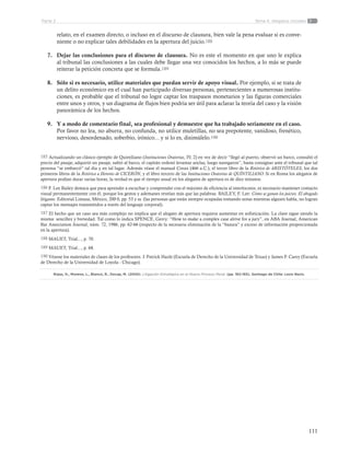 111
Tema 4: Alegatos inicialesParte 2
relato, en el examen directo, o incluso en el discurso de clausura, bien vale la pena evaluar si es conve-
niente o no explicar tales debilidades en la apertura del juicio.188
7.	 Dejar las conclusiones para el discurso de clausura. No es este el momento en que uno le explica
al tribunal las conclusiones a las cuales debe llegar una vez conocidos los hechos, a lo más se puede
reiterar la petición concreta que se formula.189
8.	 Sólo si es necesario, utilice materiales que puedan servir de apoyo visual. Por ejemplo, si se trata de
un delito económico en el cual han participado diversas personas, pertenecientes a numerosas institu-
ciones, es probable que el tribunal no logre captar los traspasos monetarios y las figuras comerciales
entre unos y otros, y un diagrama de flujos bien podría ser útil para aclarar la teoría del caso y la visión
panorámica de los hechos.
9.	 Y a modo de comentario final, sea profesional y demuestre que ha trabajado seriamente en el caso.
Por favor no lea, no aburra, no confunda, no utilice muletillas, no sea prepotente, vanidoso, frenético,
nervioso, desordenado, soberbio, irónico... y si lo es, disimúlelo.190
185 Actualizando un clásico ejemplo de Quintiliano (Instituciones Oratorias, IV, 2) en vez de decir “llegó al puerto, observó un barco, consultó el
precio del pasaje, adquirió un pasaje, subió al barco, el capitán ordenó levantar anclas, luego navegaron”, basta consignar ante el tribunal que tal
persona “se embarcó” tal día y en tal lugar. Además véase el manual Corax (466 a.C.), el tercer libro de la Retórica de ARISTÓTELES, los dos
primeros libros de la Retórica a Herenio de CICERÓN, y el libro tercero de las Instituciones Oratorias de QUÍNTILIANO. Si en Roma los alegatos de
apertura podían durar varias horas, la verdad es que el tiempo usual en los alegatos de apertura es de diez minutos.
186 F. Lee Bailey destaca que para aprender a escuchar y comprender con el máximo de eficiencia al interlocutor, es necesario mantener contacto
visual permanentemente con él, porque los gestos y ademanes revelan más que las palabras. BAILEY, F. Lee: Cómo se ganan los juicios. El abogado
litigante. Editorial Limusa, México, 200 0, pp. 53 y ss. (las personas que están siempre ocupadas tomando notas mientras alguien habla, no logran
captar los mensajes transmitidos a través del lenguaje corporal).
187 El hecho que un caso sea más complejo no implica que el alegato de apertura requiera aumentar en sofisticación. La clave sigue siendo la
misma: sencillez y brevedad. Tal como lo indica SPENCE, Gerry: “How to make a complex case alrive for a jury”, en ABA Journal, American
Bar Association Journal, núm. 72, 1986, pp. 62-66 (respecto de la necesaria eliminación de la “basura” y exceso de información proporcionada
en la apertura).
188 MAUET, Trial..., p. 70.
189 MAUET, Trial..., p. 68.
190 Véanse los materiales de clases de los profesores. J. Patrick Hazle (Escuela de Derecho de la Universidad de Texas) y James P. Carey (Escuela
de Derecho de la Universidad de Loyola - Chicago).
Rojas, H., Moreno, L., Blanco, R., Decap, M. (2005). Litigación Estratégica en el Nuevo Proceso Penal. (pp. 162-165). Santiago de Chile: Lexis Nexis.
 