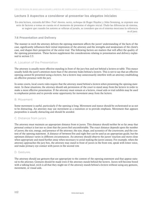 www.ceead.org.mx112
Libro de lecturas de apoyo para el estudio y práctica del sistema penal acusatorio en las escuelas de Derecho en México
Lectura 3 Aspectos a considerar al presentar los alegatos iniciales
En esta lectura, extraída del libro Trial: theories, tactics, technique de Roger Haydoc y John Sonsteng, se exponen una
serie de factores a tomar en cuenta en el momento de presentar el alegato inicial. Dado las diferencias de sistema,
se sugiere que cuando los autores se refieran al jurado, se considere que en el sistema mexicano la referencia
es el juez.
7.6 Presentation and Delivery
The manner in wich the attorney delivers the opening statement affects the jurors' understanding of the facts of the
case, significantly influences their initial impression of the attorney and the strengths and weaknesses of the client's
case, and shapes their perspective of the entire trial. The following factors are matters that will affect the quality of
the opening presentation. These factors supplement the considerations relating to presentation and delivery explai-
ned in section 2.5.
A. Location of the Presentation
The attorney is usually more effective standing in front of the jury box and not behind a lectern or table. This stance
usually holds the juror's attention more than if the attorney hides behind a lectern. This is not to say that an effective
opening cannot be presented using a lectern, but a lectern may unnecessarily interfere with an attorney establishing
an effective presence with the jury.
In some courts, local courts rules require that the attorney stand behind a lectern when presenting the opening state-
ment. In these situations, the attorney should ask permission of the court to stand away from the lectern in order to
make a more effective presentation. If the attorney must remain at a lectern, visual aids or trial exhibits may be used
to emphasize points and to provide some opportunity for movement away from the lectern.
B. Movement
Some movement is useful, particularly if the opening is long. Movement and stance should be orchestrated so as not
to be distracting. An attorney may use movement as a transition or to provide emphasis. Movement that appears
purposeless is usually distracting and should be avoided.
C. Distance from jurors
The attorney must maintain an appropriate distance from te jurors. This distance should neither be so far away that
personal contact is lost nor so close that the jurors feel uncomfortable. The exact distance depends upon the number
of jurors; the size, energy, and presence of the attorney; the size, shape, and acoustics of the courtroom; and the con-
tent of the opening statement. A distance of between five and eight feet can be used as an appropriate guide, but the
optimum distance varies in different circumstances. An attorney should observe the jurors' reaction and move close
when appropriate and stand further away when necessary to avoid making the jurors uneasy. For example, when the
attorney approaches the jury box, the attorney may stand in front of jurors in the front row, speak with lower voice,
and make primary eye contact with jurors in the second row.
D. Gestures
The attorney should use gestures that are appropriate to the content of the opening statement and that appear natu-
ral to the attorney. Gestures should be made even if the attorney stands behind the lectern. Jurors will become bored
with a talking head, wich is all that they might see if the attorney stands behind a lectern without using any gestures,
movement, or visual aids.
 