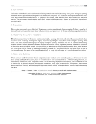 113
Tema 4: Alegatos inicialesParte 2
E. Eye contact
One of the most effective ways to establish credibility and sincerity is to look directly at the jurors during the opening
statement. Good eye contact also helps hold the attention of the jurors and allows the attorney to observe their reac-
tions. Eye contact should be made with all the jurors and not just a few selected jurors. Eye contact does not mean
staring. The eye contact must be varied, sufficiently long to establish a contact but not so long that it makes jurors
uncomfortable.
F. Transitions
The opening statement is more effective if the attorney employs transitions in the presentation. Prefatory remarks, si-
lence, a louder voice, a softer voice, visual aids, movement, and gestures are all devices which can signal a transition.
G. Observing the Juror´s Reactions
The attorney must observe the jurors' reactions during the opening statement and adjust the presentation to their
reactions when necessary. Some jurors express reactions regarding the facts of the case during the opening state-
ment. The initial impressions displayed by a jury during the opening statement will also be useful in determining
how the evidence is later presented and what might be an effective closing argument position. However, it is difficult
to determine accurately what people are thinking just by watching them during a presentation. Care must be taken
not to overreact, not to change an approach completely because of a perceived reaction, and not to focus on one or
two jurors because they seem to be responding positively or avoid others because of a perceived negative reaction.
H. Notes and Outlines
When notes are used, the attorney should not pretend not to use them to try to sneak a peek. An obvious use of notes
done openly can be effective. Jurors, most of whom would be very uncomfortable in a public speaking situation, un-
derstand the need to use notes. Prepared outlines can be effectively employed in an opening conducted with the use
of visual aids. A prepared diagram, blackboard, whiteboard, easel paper, or an overead transparency may contain
an outline of the opening which highlights important matters for the jurors and assists the attorney in explaining
the facts.
Haydoc, R. y Sonsteng, J. (1990). Trial: theories, tactics, technique. (pp. 325-327). St Paul: West Publishing Company.
* “These excerpts are from Trial: Theories, Tactics, Techniques. © by West Acadmic Publishing
(http://www.westacademic.com). All rights reserved. Use by permission.”
 