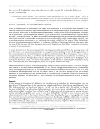 www.ceead.org.mx114
Libro de lecturas de apoyo para el estudio y práctica del sistema penal acusatorio en las escuelas de Derecho en México
Lectura 4 Estrategias para abordar contradicciones de la teoría del caso
de la contraparte
En esta lectura, extraída del libro Cross-Examination: Science and Techniques de Larry S. Pozner y Roger J. Dodd, se
plantean estrategias para abordar, en el alegato inicial, las contradicciones en la teoría de la contraparte.
De igual manera, se incluye un análisis de los beneficios de dichas estrategias.
Reveal Opponent's Inconsistencies in Opening
When an important part of the strategy of the lawyer is the exploitation of inconsistencies in the opponent's case,
there are sound tactical reasons to reveal those inconsistencies in the opening statement. A preemptive strike at ope-
ning statement is important, as a trial lawyer should expect even a moderately skillful opponent to have anticipated
the inconsistencies. There is not much the opponent can do, however, about inconsistencies already contained within
a witness's pre-trial statements. The lawyer prepared with cross-examination chapters built around solid inconsisten-
cies, should reveal the inconsistencies, in opening statement in order to fully exploit their persuasive potential. Law-
yers ordinarily explore inconsistencies as a method of attacking the credibility of the witness. Telling the fact finder
about the important inconsistencies will serve to weaken the credibility of that witness before the witness even takes
the stand. If the statement will allow the opponent to remedy the problems, she will have bypassed the opportunity
to weaken the opponent's case.
A lawyer hesitates to air the inconsistencies in her opening statement because she fears the opposing lawyer will
alert the witness to an inconsistency and thereby encourage the witness to change his story. If the opponent rises to
the bait, inconsistency is not lost but multiplied. A documented contradiction does not disappear when a witness
changes his story a second, third, or fourth time. All that the witness has done is add an additional inconsistency, and
so a changed story favors the impeaching party, not the party being impeached. Furthermore, by changing his story
during trial, the witness opens a new line of impeachement on the fact that he is changing his story (again) during
trial. This will seldom prove reassuring to the jurors, who judge the witness´s credibility.
The trial lawyer must expose the inconsistency up front, during the opening statement. In such a situation, the oppo-
nent is forced to deal with the trial lawyer's theory, and this distracts the opponent from advancing his own theory.
Every time an opponent spends part of his opening statement explaining why the inconsistencies exist, he is using
precious time and energy talking about the trial lawyer's theory of the case. He is arguing with the jury that they
should not be persuaded by your case, but in so doing, he is not advancing his own case. Armed with demonstrably
inconsistent statements that will be used in cross-examination, the lawyer must exploit them in detail in opening
statement.
Example:
Within minutes of the robbery, Mrs. Eidlestein told the police that the defendant had light brown hair “that was
kind of long.” Within two hours of that statement, the police brought Tommy James back to Mrs. Eidlestein's store.
Mrs. Eidlestein will tell you that he was “bald as a cue ball”, but that he was the robber. She will tell you that she
has seen cue balls. She will tell you that she knows that they are smooth, glossy, with absolutely no hair on them
and certainly not light brown hair “that was kind of long.” Further, as a result of having heard in opening statement
that the witness has changed her story on one or more facts, the fact finder will likely be more cautious in accepting
other uncontradicted parts of the witness's testimony. The witness then takes the stand as “damaged goods,” having
been tainted by these contradictions and inconsistent statements that damage credibility. Additionally, by revealing
in opening statement prepared cross-examination chapters on motive, interest, prejudice, and bias, the lawyer has
preconditioned the jury to be skeptical of the opponent's direct examination, long before the cross-examiner has had
her turn to cross-examine on these issues.
Pozner, L. y Dodd, R. (2004). Cross-Examination: Science and Techniques (pp.13-28). United States: Lexis Nexis.
“Reprinted from Cross-Examination: Science and Techniques with permission. Copyright 2004 Matthew Bender & Company, Inc., a part of LexisNexis.
All rights reserved.”
 