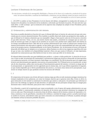 115
Tema 4: Alegatos inicialesParte 2
Lectura 5 Destrezas de los jueces
En esta lectura, extraída de la monografía Habilidades y Destrezas de los Jueces en la conducción y resolución de los juicios
orales, los autores describen y analizan las habilidades y destrezas con que deberán contar los jueces orales de lo
penal, para desempeñar su rol en el nuevo proceso.
(…) El CPP le confiere al Juez Presidente el rol de director del debate, entregándole la conducción del mismo, el
manejo de la disciplina y la resolución de los incidentes y solicitudes que formulen las partes. De más está decir que
nada obsta –y todo aconseja– que la resolución de los aspectos más complejos las adopte el Juez Presidente, previa
consulta a sus pares.
2.1 Ordenación y administración del debate.
Este tema es posible abordarlo en función de lo que el tribunal debe hacer al interior de cada juicio de que está cono-
ciendo para su correcto desenvolvimiento. Pero también es posible observarlo desde una perspectiva más amplia, ya
que al tribunal no le interesa solamente que sea manejable y llegue a buen puerto cada uno de los juicios concretos
en que debe intervenir. Tiene, a la vez, una misión mucho más amplia, consistente en conseguir que un vasto con-
junto de asuntos que están a la espera de ser resueltos en un juicio oral, puedan tener cabida dentro del sistema en
un tiempo razonablemente breve. Más allá de los auxilios administrativos que reciba el tribunal para manejar de la
manera técnicamente más adecuada su agenda, no hay dudas que es ésta una responsabilidad que antes que nadie ,
recae en los propios jueces y, fundamentalmente, en los Jueces Presidentes. Así, las decisiones en torno a la forma de
desarrollo del debate que se adopten en su transcurso, deben fundarse no sólo en las exigencias específicas del caso
de que se trate, sino también en la disponibilidad material y física con que cuenta el tribunal y, lo más importante,
sopesando las consecuencias que ellas habrán de tener en otros casos que debe ver la misma sala.
El tribunal deberá desarrollar una gran habilidad para predecir –y ajustar a dicha predicción– la duración de los jui-
cios. Como se sabe, los principios de continuidad y concentración exigen que el juicio se desarrolle sin interrupciones
y en audiencias sucesivas, si se hace necesario, hasta llegar a su conclusión. Por ello la duración que se le asigne antes
al juicio será determinante para agendar otros juicios con posterioridad. Si el Tribunal yerra en su predicción, se dará
una de dos situaciones, ambas muy nocivas para el funcionamiento general del sistema: si el juicio se alarga más de
lo presupuestado, se superpondrá con otro agendado para la misma sala, con lo que deberá suspenderse el segundo,
ya que resulta imposible que se lleven paralelamente dos juicios o, si el juicio dura menos de lo preceptuado, se ge-
nerará un tiempo muerto en que quedarán ociosos los recursos del tribunal.
(…)
El compromiso de los jueces con el éxito del nuevo sistema exige que ellos en todo momento persigan minimizar los
tiempos empleados en las audiencias, así como los tiempos muertos que se generan entre ellas. Como es obvio, la
gran restricción en este sentido la constituyen los derechos que asisten a cada parte y los principios que informan al
juicio oral. Sin embargo, la vigencia de tales derechos y la aplicación de esos principios siempre deja un margen para
decisiones más o menos eficientes, para juicios más o menos largos.
Los tribunales, a partir de la experiencia que vayan acumulando y con el apoyo del equipo administrativo con que
contarán, podrán ir construyendo estándares de duración de los juicios que permitan minimizar los márgenes de
error en cada caso. Discriminando en atención al tipo de delitos, impacto de los mismos, número de imputados y víc-
timas, existencia o no de querellantes, naturaleza de la defensa y cantidad de testigos, peritos y prueba material que
se rendirá en el juicio, antecedentes todos que serán conocidos con anterioridad por el tribunal, se podrán anticipar
con bastante certeza la duración probable del juicio.
Baytelman, A. y Vargas, J.E. (s/a). Habilidades y Destrezas de los Jueces en la conducción y resolución de los juicios orales. (Monografía). (pp. 8-9).
 