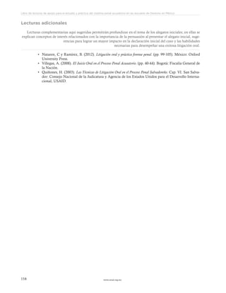 www.ceead.org.mx116
Libro de lecturas de apoyo para el estudio y práctica del sistema penal acusatorio en las escuelas de Derecho en México
Lecturas adicionales
Lecturas complementarias aquí sugeridas permitirán profundizar en el tema de los alegatos iniciales; en ellas se
explican conceptos de interés relacionados con la importancia de la persuasión al presentar el alegato inicial, suge-
rencias para lograr un mayor impacto en la declaración inicial del caso y las habilidades
necesarias para desempeñar una exitosa litigación oral.
•	 Nataren, C y Ramírez, B. (2012). Litigación oral y práctica forense penal. (pp. 99-105). México: Oxford
University Press.
•	 Villegas, A. (2008). El Juicio Oral en el Proceso Penal Acusatorio. (pp. 40-44). Bogotá: Fiscalía General de
la Nación.
•	 Quiñones, H. (2003). Las Técnicas de Litigación Oral en el Proceso Penal Salvadoreño. Cap. VI. San Salva-
dor: Consejo Nacional de la Judicatura y Agencia de los Estados Unidos para el Desarrollo Interna-
cional, USAID.
 