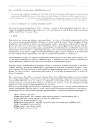 www.ceead.org.mx118
Libro de lecturas de apoyo para el estudio y práctica del sistema penal acusatorio en las escuelas de Derecho en México
Lectura 1 Estrategias para el interrogatorio
En esta lectura, tomada del libro Litigación Penal Juicio Oral y Prueba, Baytelman y Duce plantean la importancia
de transmitir al juez la información probatoria del caso de la forma más detallada, completa, concreta, precisa y
comprensible posible. Los autores sugieren y ejemplifican algunas estrategias para alcanzar ese objetivo y plantean
una metodología para obtener dicha información durante el interrogatorio.
4. Características de un examen directo efectivo
Comúnmente, ciertas características se repiten en cuanto a aumentar la efectividad del examen directo, tanto en
su parte destinada a la acreditación del testigo como en la parte destinada al relato de fondo. Estas características
podrían caracterizarse como: cine y dieta.
4.1. CINE
Recordemos, una vez más, que los jueces no conocen el caso y no tienen a su disposición ningún expediente. Esta
es la primera vez que escuchan los hechos. Se enteran de ellos a través de la prueba. Y solo sobre la base de dicha
prueba van a tener que tomar la decisión que puede significar mandar a un inocente a la cárcel o liberar a un peli-
groso asesino. Este es un escenario muy exigente para el juez: el juez necesita imperiosamente saber qué fue lo que
ocurrió. Y eso no se satisface con relatos vagos y generales (“Pedro apuñaló a Juan”), ni con fórmulas conceptuales
abstractas (“Él me violó”). Esto lo sabemos bien, porque en todos los demás relatos relevantes de nuestras vidas
respecto de los cuales debemos adoptar decisiones trascendentes, exigimos historias completas, claras, creíbles. No
nos basta simplemente que alguien venga y nos diga “tu pareja te está engañando con otra persona”.
Necesitamos poder producir una verdadera imagen mental antes de decidir si es cierto o no, cómo se produjo, cuán-
do, por cuánto tiempo, por qué, cuánto de responsabilidad le es imputable. El relato de un delito, para jueces que
deben resolver en un entorno de libre valoración de la prueba, funciona exactamente igual.
El examen directo, entonces, debe poder instalar la película en la mente del juzgador, con ese nivel de precisión y
realismo; reconstruir la fotografía, las imágenes, los movimientos, las secuencias, aproximando la cámara a los rin-
cones relevantes del relato, los gestos, los guiños, dándole a la escena una interpretación, insertándola en el relato
general. Así como en el cine, el examen directo debe ser capaz de ofrecerle a los jueces una película –no un acta– de
lo que el testigo dice.
Para esto, el examen directo debe ser completo y preciso. Debe obtener del testigo todas las proposiciones fácticas
que el testigo pueda acreditar, y hacerlo de manera que llene cada una de dichas proposiciones fácticas con conteni-
do y credibilidad. Un error común que se observa en los litigantes es que no se dan cuenta que “mencionar un tema”
no es lo mismo que “acreditar un tema”. El título del cuento no es el cuento. Y no basta que el testigo mencione la
proposición fáctica para que el litigante pueda darla por acreditada.
Veamos el siguiente ejemplo. Está declarando el dependiente del negocio asaltado. Ha dicho que un hombre entró, le
apuntó con una pistola, le pidió el dinero de la caja, luego le disparó al guardia que venía entrando, salió corriendo,
se subió a un auto con un conductor que lo estaba esperando y huyó. A continuación el examen directo siguió así:
Fiscal: ¿Y entonces, qué pasó?
Testigo: Bueno, yo fui a ver si el guardia estaba muerto, y entonces vi que el acusado se subía a
un auto que lo pasó a buscar, y entonces huyeron precipitadamente.
Fiscal: ¿Pudo ver quién conducía el auto?
Testigo: Sí, era la misma mujer que había entrado al negocio aproximadamente media hora antes.
Fiscal: ¿Y usted pudo reconocerla bien?
Testigo: Sí, estoy seguro de que era ella.
Fiscal: ¿Y pudo reconocer el auto?
 