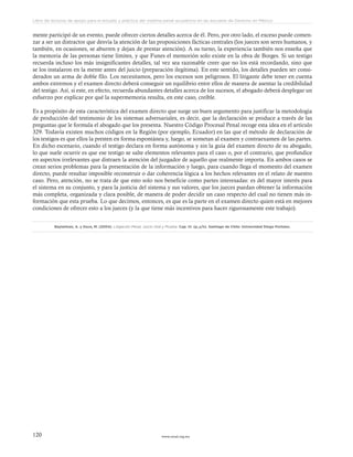 www.ceead.org.mx120
Libro de lecturas de apoyo para el estudio y práctica del sistema penal acusatorio en las escuelas de Derecho en México
mente participó de un evento, puede ofrecer ciertos detalles acerca de él. Pero, por otro lado, el exceso puede comen-
zar a ser un distractor que desvía la atención de las proposiciones fácticas centrales (los jueces son seres humanos, y
también, en ocasiones, se aburren y dejan de prestar atención). A su turno, la experiencia también nos enseña que
la memoria de las personas tiene límites, y que Funes el memorión solo existe en la obra de Borges. Si un testigo
recuerda incluso los más insignificantes detalles, tal vez sea razonable creer que no los está recordando, sino que
se los instalaron en la mente antes del juicio (preparación ilegítima). En este sentido, los detalles pueden ser consi-
derados un arma de doble filo. Los necesitamos, pero los excesos son peligrosos. El litigante debe tener en cuenta
ambos extremos y el examen directo deberá conseguir un equilibrio entre ellos de manera de asentar la credibilidad
del testigo. Así, si este, en efecto, recuerda abundantes detalles acerca de los sucesos, el abogado deberá desplegar un
esfuerzo por explicar por qué la supermemoria resulta, en este caso, creíble.
Es a propósito de esta característica del examen directo que surge un buen argumento para justificar la metodología
de producción del testimonio de los sistemas adversariales, es decir, que la declaración se produce a través de las
preguntas que le formula el abogado que los presenta. Nuestro Código Procesal Penal recoge esta idea en el artículo
329. Todavía existen muchos códigos en la Región (por ejemplo, Ecuador) en las que el método de declaración de
los testigos es que ellos la presten en forma espontánea y, luego, se sometan al examen y contraexamen de las partes.
En dicho escenario, cuando el testigo declara en forma autónoma y sin la guía del examen directo de su abogado,
lo que suele ocurrir es que ese testigo se salte elementos relevantes para el caso o, por el contrario, que profundice
en aspectos irrelevantes que distraen la atención del juzgador de aquello que realmente importa. En ambos casos se
crean serios problemas para la presentación de la información y luego, para cuando llega el momento del examen
directo, puede resultar imposible reconstruir o dar coherencia lógica a los hechos relevantes en el relato de nuestro
caso. Pero, atención, no se trata de que esto solo nos beneficie como partes interesadas: es del mayor interés para
el sistema en su conjunto, y para la justicia del sistema y sus valores, que los jueces puedan obtener la información
más completa, organizada y clara posible, de manera de poder decidir un caso respecto del cual no tienen más in-
formación que esta prueba. Lo que decimos, entonces, es que es la parte en el examen directo quien está en mejores
condiciones de ofrecer esto a los jueces (y la que tiene más incentivos para hacer rigurosamente este trabajo).
Baytelman, A. y Duce, M. (2004). Litigación Penal, Juicio Oral y Prueba. Cap. III. (p.,s/n). Santiago de Chile: Universidad Diego Portales.
 