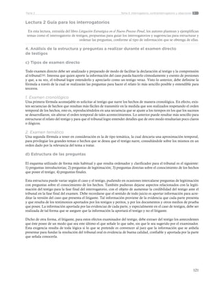 121
Tema 5: Interrogatorio, contrainterrogatorio y objecionesParte 2
Lectura 2 Guía para los interrogatorios
En esta lectura, extraída del libro Litigación Estratégica en el Nuevo Proceso Penal, los autores plantean y ejemplifican
temas como el interrogatorio de testigos, propuestas para guiar los interrogatorios y sugerencias para estructurar y
ordenar las preguntas, conforme al tipo de información que se obtenga de ellas.
4. Análisis de la estructura y preguntas a realizar durante el examen directo
de testigos
c) Tipos de examen directo
Todo examen directo debe ser analizado y preparado de modo de facilitar la declaración al testigo y la comprensión
al tribunal200. Interesa que quien aporte la información del caso pueda hacerlo cómodamente y exento de presiones
y que, a su vez, el tribunal logre entenderlo y apreciarlo como un testigo veraz. Visto lo anterior, debe definirse la
fórmula a través de la cual se realizarán las preguntas para hacer el relato lo más sencillo posible y entendible para
terceros.
1. Examen cronológico
Una primera fórmula aconsejable es solicitar al testigo que narre los hechos de manera cronológica. En efecto, exis-
ten secuencias de hechos que resultan más fáciles de transmitir en la medida que son realizados respetando el orden
temporal de los hechos, esto es, reproduciéndolos en una secuencia que se ajuste a los tiempos en los que los sucesos
se desarrollaron, sin alterar el orden temporal de tales acontecimientos. Lo anterior puede resultar más sencillo para
estructurar el relato del testigo y para que el tribunal logre entender detalles que de otro modo resultarían poco claros
o ilógicos.
2. Examen temático
Una segunda fórmula a tener en consideración es la de tipo temática, la cual descarta una aproximación temporal,
para privilegiar los grandes temas o hechos que se desea que el testigo narre, consultándole sobre los mismos en un
orden dado por la relevancia del tema a tratar.
d) Estructura de las preguntas
El esquema utilizado de forma más habitual y que resulta ordenador y clarificador para el tribunal es el siguiente:
1) preguntas introductorias; 2) preguntas de legitimación; 3) preguntas directas sobre el conocimiento de los hechos
que posee el testigo; 4) preguntas finales.
Esta estructura puede variar según el caso y el testigo, pudiendo en ocasiones intercalarse preguntas de legitimación
con preguntas sobre el conocimiento de los hechos. También pudieran dejarse aspectos relacionados con la legiti-
mación del testigo para la fase final del interrogatorio, con el objeto de aumentar la credibilidad del testigo ante el
tribunal en la fase final del examen. Debe recordarse que el sentido de todo juicio es aportar información para acre-
ditar la versión del caso que presenta el litigante. Tal información proviene de la evidencia que cada parte presenta
y que resulta de los testimonios aportados por los testigos y peritos, y por los documentos y otros medios de prueba
que posee. La información aportada por las evidencias de cada parte, y especialmente en el caso de testigos, debe ser
realizada de tal forma que se asegure que la información la aportará el testigo y no el litigante.
Dicho de otra forma, el litigante, para estos efectos examinador del testigo, debe extraer del testigo los antecedentes
que éste posee de un modo que sea este último el que señale lo que sabe, sin que le sea sugerido por el examinador.
Esta exigencia resulta de toda lógica si lo que se pretende es convencer al juez que la información que se anhela
presentar para fundar la resolución del tribunal oral es evidencia de buena calidad, confiable y aportada por la parte
que señala conocerla.
 