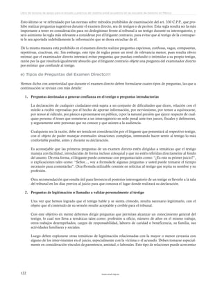 www.ceead.org.mx122
Libro de lecturas de apoyo para el estudio y práctica del sistema penal acusatorio en las escuelas de Derecho en México
Esto último se ve refrendado por las normas sobre métodos prohibidos de examinación del art. 330 C.P.P., que pro-
hibe realizar preguntas sugestivas durante el examen directo, sea de testigos o de peritos. Esta regla resulta ser la más
importante a tener en consideración para no deslegitimar frente al tribunal a un testigo durante su interrogatorio, y
será asimismo la regla más relevante a considerar por el litigante contrario, para evitar que al testigo de la contrapar-
te le sea aportada indebidamente la información que se desea escuchar de él.
De la misma manera está prohibido en el examen directo realizar preguntas capciosas, confusas, vagas, compuestas,
repetitivas, coactivas, etc. Sin embargo, este tipo de reglas posee un nivel de relevancia menor, pues resulta obvio
estimar que el examinador directo intentará evitar preguntas que puedan confundir o intimidar a su propio testigo,
razón por la que resultará igualmente absurdo que el litigante contrario objete una pregunta del examinador directo
por estimar que confunde al testigo.
e) Tipos de Preguntas del Examen Directo201
Hemos dicho con anterioridad que durante el examen directo deben formularse cuatro tipos de preguntas, las que a
continuación se revisan con más detalle:
1.	 Preguntas destinadas a generar confianza en el testigo o preguntas introductorias
La declaración de cualquier ciudadano está sujeta a un conjunto de dificultades que dicen, relación con el
miedo a recibir represalias por el hecho de aportar información, por nerviosismo, por temor a equivocarse,
por temor al ridículo, por pánico a presentarse en público, o por la natural presión que ejerce respecto de cual-
quier persona el tener que someterse a un interrogatorio en sede penal ante tres jueces, fiscales y defensores,
y seguramente ante personas que no conoce y que asisten a la audiencia.
Cualquiera sea la razón, debe ser tenida en consideración por el litigante que presentará al respectivo testigo,
con el objeto de poder manejar eventuales situaciones complejas, intentando hacer sentir al testigo lo más
confortable posible, antes y durante su declaración.
Es aconsejable que las primeras preguntas de un examen directo estén dirigidas a temáticas que el testigo
maneja con facilidad, introducidas de forma incluso coloquial y que no estén referidas directamente al fondo
del asunto. De esta forma, el litigante puede comenzar con preguntas tales como: “¿Es este su primer juicio?”,
o explicaciones tales como: “Señor..., voy a formularle algunas preguntas y usted puede tomarse el tiempo
necesario para contestarlas”. Otra fórmula utilizable consiste en solicitar al testigo que repita su nombre y su
profesión.
Otra recomendación que resulta útil para favorecer el posterior interrogatorio de un testigo es llevarlo a la sala
del tribunal en los días previos al juicio para que conozca el lugar donde realizará su declaración.
2.	 Preguntas de legitimación o llamadas a validar personalmente al testigo
Una vez que hemos logrado que el testigo hable y se sienta cómodo, resulta necesario legitimarlo, con el
objeto que el contenido de su versión resulte aceptable y creíble para el tribunal.
Con este objetivo en mente debemos dirigir preguntas que permitan alcanzar un conocimiento general del
testigo, lo cual nos lleva a temáticas tales como: profesión u oficio, número de años en el mismo trabajo,
otros trabajos desempeñados, cargos de responsabilidad, labores de caridad o beneficencia, su familia, sus
actividades familiares y sociales.
Luego deben explorarse otras temáticas de legitimación relacionadas con la mayor o menor cercanía con
alguno de los intervinientes en el juicio, especialmente con la víctima o el acusado. Deben tomarse especial-
mente en consideración vínculos de parentesco, amistad, o laborales. Este tipo de relaciones puede acrecentar
 