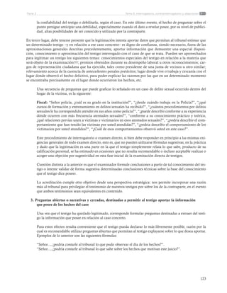 123
Tema 5: Interrogatorio, contrainterrogatorio y objecionesParte 2
la confiabilidad del testigo o debilitarla, según el caso. En este último evento, el hecho de preguntar sobre el
punto persigue anticipar una debilidad, especialmente cuando el dato a revelar posee, por su nivel de publici-
dad, altas posibilidades de ser conocido y utilizado por la contraparte.
En tercer lugar, debe tenerse presente que la legitimación intenta aportar datos que permitan al tribunal estimar que
un determinado testigo –y en relación a ese caso concreto– es digno de confianza, siendo necesario, fuera de las
aproximaciones generales descritas precedentemente, aportar información que demuestre una especial disposi-
ción, conocimiento o aproximación del testigo interrogado con el caso de que se trata. Pueden ser aprovechados
para legitimar un testigo los siguientes temas: conocimientos especiales del testigo en relación a la materia que
será objeto de la examinación202; premios obtenidos durante su desempeño laboral u otros reconocimientos; car-
gos de representación ciudadana que ha ejercido, tales como presidente de una junta de vecinos u otro similar;
relevamiento acerca de la carencia de antecedentes penales pretéritos; lugar donde vive o trabaja y cercanía con el
lugar donde observó el hecho delictivo, para poder explicar las razones por las que en un determinado momento
se encontraba precisamente en el lugar donde ocurrieron los hechos, etc.
Una secuencia de preguntas que puede graficar lo señalado en un caso de delito sexual ocurrido dentro del
hogar de la víctima, es la siguiente:
Fiscal: “Señor policía, ¿cuál es su grado en la institución?”, “¿desde cuándo trabaja en la Policía?”, “¿qué
cursos de formación y entrenamiento en delitos sexuales ha recibido?”, “¿cuántos procedimientos por delitos
sexuales le ha correspondido atender en sus años como policía?”, “¿puede describir conforme a su experiencia
dónde ocurren con más frecuencia atentados sexuales?”, “conforme a su conocimiento práctico y teórico,
¿qué relaciones previas unen a víctimas y victimarios en esos atentados sexuales?”, “¿podría describir el com-
portamiento que han tenido las víctimas por usted atendidas?”, “¿podría describir el comportamiento de los
victimarios por usted atendidos?”, “¿Cuál de esos comportamientos observó usted en este caso?”.
Este procedimiento de interrogatorio o examen directo, si bien debe responder en principio a las mismas exi-
gencias generales de todo examen directo, esto es, que no pueden utilizarse fórmulas sugestivas, en la práctica
y dado que la legitimación es una parte en la que el testigo simplemente relata lo que sabe, producto de su
calificación personal, se ha estimado en ocasiones que no resulta recomendable o incluso aceptable realizar o
acoger una objeción por sugestividad en esta fase inicial de la examinación directa de testigos.
Cuestión distinta a la anterior es que el examinador formule conclusiones a partir de tal conocimiento del tes-
tigo o intente validar de forma sugestiva determinadas conclusiones técnicas sobre la base del conocimiento
que el testigo dice poseer.
La acreditación cumple otro objetivo desde una perspectiva estratégica: nos permite incorporar una razón
más al tribunal para privilegiar el testimonio de nuestros testigos por sobre los de la contraparte, en el evento
que ambos testimonios sean equivalentes en contenido.
3. Preguntas abiertas o narrativas y cerradas, destinadas a permitir al testigo aportar la información
que posee de los hechos del caso
Una vez que el testigo ha quedado legitimado, corresponde formular preguntas destinadas a extraer del testi-
go la información que posee en relación al caso concreto.
Para estos efectos resulta conveniente que el testigo pueda declarar lo más libremente posible, razón por la
cual es recomendable utilizar preguntas abiertas que permitan al testigo explayarse sobre lo que desea aportar.
Ejemplos de lo anterior son las siguientes fórmulas:
“Señor..., ¿podría contarle al tribunal lo que pudo observar el día de los hechos?”.
“Señor..., ¿podría contarle al tribunal lo que sabe sobre los hechos que motivan este juicio?”.
 