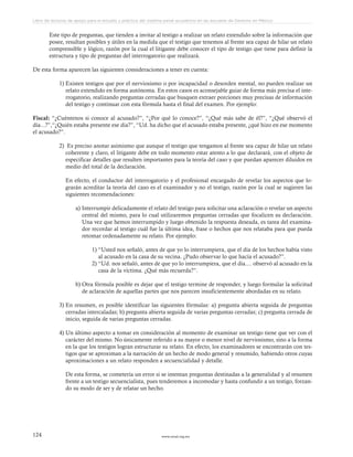 www.ceead.org.mx124
Libro de lecturas de apoyo para el estudio y práctica del sistema penal acusatorio en las escuelas de Derecho en México
Este tipo de preguntas, que tienden a invitar al testigo a realizar un relato extendido sobre la información que
posee, resultan posibles y útiles en la medida que el testigo que tenemos al frente sea capaz de hilar un relato
comprensible y lógico, razón por la cual el litigante debe conocer el tipo de testigo que tiene para definir la
estructura y tipo de preguntas del interrogatorio que realizará.
De esta forma aparecen las siguientes consideraciones a tener en cuenta:
1)	Existen testigos que por el nerviosismo o por incapacidad o desorden mental, no pueden realizar un
relato extendido en forma autónoma. En estos casos es aconsejable guiar de forma más precisa el inte-
rrogatorio, realizando preguntas cerradas que busquen extraer porciones muy precisas de información
del testigo y continuar con esta fórmula hasta el final del examen. Por ejemplo:
Fiscal: “¿Cuéntenos si conoce al acusado?”, “¿Por qué lo conoce?”, “¿Qué más sabe de él?”, “¿Qué observó el
día...?”,“¿Quién estaba presente ese día?”, “Ud. ha dicho que el acusado estaba presente, ¿qué hizo en ese momento
el acusado?”.
 
2)	 Es preciso anotar asimismo que aunque el testigo que tengamos al frente sea capaz de hilar un relato
coherente y claro, el litigante debe en todo momento estar atento a lo que declarará, con el objeto de
especificar detalles que resulten importantes para la teoría del caso y que puedan aparecer diluidos en
medio del total de la declaración.
En efecto, el conductor del interrogatorio y el profesional encargado de revelar los aspectos que lo-
grarán acreditar la teoría del caso es el examinador y no el testigo, razón por la cual se sugieren las
siguientes recomendaciones:
a)	Interrumpir delicadamente el relato del testigo para solicitar una aclaración o revelar un aspecto
central del mismo, para lo cual utilizaremos preguntas cerradas que focalicen su declaración.
Una vez que hemos interrumpido y luego obtenido la respuesta deseada, es tarea del examina-
dor recordar al testigo cuál fue la última idea, frase o hechos que nos relataba para que pueda
retomar ordenadamente su relato. Por ejemplo:
1)	“Usted nos señaló, antes de que yo lo interrumpiera, que el día de los hechos había visto
al acusado en la casa de su vecina. ¿Pudo observar lo que hacía el acusado?”.
2)	“Ud. nos señaló, antes de que yo lo interrumpiera, que el día.... observó al acusado en la
casa de la víctima. ¿Qué más recuerda?”.
b)	Otra fórmula posible es dejar que el testigo termine de responder, y luego formular la solicitud
de aclaración de aquellas partes que nos parecen insuficientemente abordadas en su relato.
3)	En resumen, es posible identificar las siguientes fórmulas: a) pregunta abierta seguida de preguntas
cerradas intercaladas; b) pregunta abierta seguida de varias preguntas cerradas; c) pregunta cerrada de
inicio, seguida de varias preguntas cerradas.
4)	Un último aspecto a tomar en consideración al momento de examinar un testigo tiene que ver con el
carácter del mismo. No únicamente referido a su mayor o menor nivel de nerviosismo, sino a la forma
en la que los testigos logran estructurar su relato. En efecto, los examinadores se encontrarán con tes-
tigos que se aproximan a la narración de un hecho de modo general y resumido, habiendo otros cuyas
aproximaciones a un relato responden a secuencialidad y detalle.
De esta forma, se cometería un error si se intentan preguntas destinadas a la generalidad y al resumen
frente a un testigo secuencialista, pues tenderemos a incomodar y hasta confundir a un testigo, forzan-
do su modo de ser y de relatar un hecho.
 