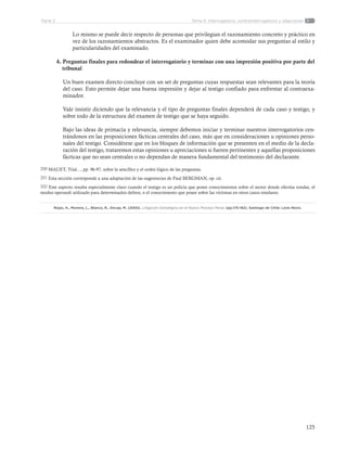 125
Tema 5: Interrogatorio, contrainterrogatorio y objecionesParte 2
Lo mismo se puede decir respecto de personas que privilegian el razonamiento concreto y práctico en
vez de los razonamientos abstractos. Es el examinador quien debe acomodar sus preguntas al estilo y
particularidades del examinado.
4. Preguntas finales para redondear el interrogatorio y terminar con una impresión positiva por parte del  	
    tribunal
Un buen examen directo concluye con un set de preguntas cuyas respuestas sean relevantes para la teoría
del caso. Esto permite dejar una buena impresión y dejar al testigo confiado para enfrentar al contraexa-
minador.
Vale insistir diciendo que la relevancia y el tipo de preguntas finales dependerá de cada caso y testigo, y
sobre todo de la estructura del examen de testigo que se haya seguido.
Bajo las ideas de primacía y relevancia, siempre debemos iniciar y terminar nuestros interrogatorios cen-
trándonos en las proposiciones fácticas centrales del caso, más que en consideraciones u opiniones perso-
nales del testigo. Considérese que en los bloques de información que se presenten en el medio de la decla-
ración del testigo, trataremos estas opiniones u apreciaciones si fueren pertinentes y aquellas proposiciones
fácticas que no sean centrales o no dependan de manera fundamental del testimonio del declarante.
200 MAUET, Trial..., pp. 96-97, sobre la sencillez y el orden lógico de las preguntas.
201 Esta sección corresponde a una adaptación de las sugerencias de Paul BERGMAN, op. cit.
202 Este aspecto resulta especialmente claro cuando el testigo es un policía que posee conocimientos sobre el sector donde efectúa rondas, el
modus operandi utilizado para determinados delitos, o el conocimiento que posee sobre las víctimas en otros casos similares.
Rojas, H., Moreno, L., Blanco, R., Decap, M. (2005). Litigación Estratégica en el Nuevo Proceso Penal. (pp.175-182). Santiago de Chile: Lexis Nexis.
 