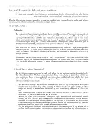 www.ceead.org.mx126
Libro de lecturas de apoyo para el estudio y práctica del sistema penal acusatorio en las escuelas de Derecho en México
Lectura 3 Preparación del contrainterrogatorio
En esta lectura, tomada del libro Trial: theories, tactics, technique, Haydoc y Sosteng advierten sobre diversos
aspectos a considerar cuando se realiza la preparación del contrainterrogatorio.
Dado las diferencias de sistema, el lector debe recordar que cuando el autor plantea referencias hechas hacia la figura
del jurado, en el sistema mexicano las referencias se dirigen al juez.
10.2 PREPARATION
A. Planning
The preparation of a cross-examination begins during pretrial preparation. Witnesses are interviewed, wit-
nesses´ statements are taken, and depositions are completed. The responses obtained from these discovery
sources provide information useful for cross-examination. Before trial, the different areas of cross-exami-
nation are reconsidered and specific questions are planned. Preparation continues until the moment cros-
s-examination begins during trial. The cross-examiner listens carefully to the answers the witness gives on
direct examination and adds, deletes or modifies questions to be asked during cross.
After the witness has testified on direct, the cross-examiner is usually able to ask a high percentage of the
prepared questions. This occurs because the well-prepared cross-examiner already knows what the witness
knows and does not know. Modifications may be necessary, but the number of revisions can be reduced by
through planning.
Adjustements may also be necessary during the cross-examination itself. The witness may not respond as
anticipated, or may give unresponsive or rambling answers. The attorney must listen carefully during the
cross and flexibly adapt to the responses by asking follow-up questions that produce the desired responses.
(…)
B. Should There be a Cross-Examination?
The decisión to cross-examine must be made both before trial and again during trial, immediately after
the witness has testified. Whether cross-examination should be conducted as planned, or whether any
cross-examination should be conducted at all, are questions that must be finally resolved after the witness
has completed direct examination. The following factors should be considered in determining whether a
witness should be cross-examined:
•	 Has the witness damaged the case? If the witness has not provided any evidence which damages the
case, the cross-examination may not be necessary. A witness who did not appear credible, or whose
story is not credible, or who has been contradicted by other evidence may not need to be cross-exami-
ned.
•	 Is the witness important to the other side? The more significant a witness is to the opposing side, the
more likely it is that cross-examination will be necessary.
•	 Will the jury expect cross-examination? Many jurors expect witnesses to be cross-examined, and the
attorney may need to comply with that expectation to avoid negative reactions from the jury. Witnesses
who have provided damaging information or who are important to the other side will probably need
to be cross-examined to avoid the jury misperceiving the decisión not to cross-examine and to prevent
opposing counsel from commenting on such failure during summation.
•	 Did the witness omit important adverse information on direct examination? If the witness left so-
mething significant out on direct examination, cross-examination regarding that information may be
 