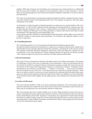 129
Tema 5: Interrogatorio, contrainterrogatorio y objecionesParte 2
problem. With other witnesses, the discrediting cross-examination may render testimony so unbelievable
that the jurors will not believe the supportive cross-examination answers. In these situations, it may be
better to avoid asking supportive cross-examination questions altogether, unless there is no other source for
this information.
The order of the discrediting cross-examination questions should also follow a prepared structure. Impor-
tant points should be made at the beginning and the end of this category of questions, with other points
interspersed in the middle.
An alternative to a logical sequence of planned questions is to probe areas in a random fashion. This “jum-
ping around” or “hop and skip” approach has the advantage of causing problems for witnesses who may
be fabricating their responses. Such a witness, if asked questions in a logical or chronological order, may
be able to maintain the fabrication, but if asked questions in a random order may be more likely to testify
inconsistently. This approach has some disadvantages. The
cross-examiner may have difficulty in remembering what has been asked, and the judge or jurors may find
it difficult to follow an unstructured cross-examination. To be effective, this approach requires a lot of
practice or experience.
H. Concluding Questions
The concluding questions of a cross-examination should share the following characteristics:
the questions should conclude the examination on a high note by making an effective point, should not be
objectionable because sustained objections disrupt the conclusion, and should be of the type the witness
will responde to favorably. Questions designed to satisfy these criteria will effectively conclude the cros-
s-examination. If the cross-examiner has a doubt regarding whether the questions are effective, perhaps
“safe” questions ought to be used for the conclusión, and risky questions asked earlier.
I. Recross Examination
The scope of recorss examination is limited to the subject matter of the redirect examination. The purpose
of conducting a recross is the same as conducting a cross-examination: is there any information this wit-
ness has that is needed for summation? Recross examinations questions usually refer to the previous redi-
rect answers of the witness and compare these responses to contradictory evidence: “During the redirect
examination by your attorney, you stated that . . . ; however, it is true that . . .; If no recross is necessary,
the cross-examiner can say to the court: “Your Honor, there is no reason for any further questions.” There
often is no need to conduct a recross, and a recross should not be conducted merely because redirect ques-
tions were asked. Recross questions shuold not be asked if the redirect was ineffective or if the examination
of the witness has been overly lengthy, and the judge and jury cannot absorb more information from this
witness.
J. Location and Movement
The cross-examiner should be visible to the jurors during the examination. The cross-examiner asks the
questions containing the evidence the jurors need to hear. Unlike direct examination, when the direct exa-
miner may be inconspicuous, the cross-examiner should be conspicuous.
The cross-examiner may have an option whether to sit or stand. Many jurisdictions require the cross-exa-
miner to stand behind a lectern and not move about the courtroom. Other jurisdictions require the attorney
remain seated behind counsel table. Typically, cross-examiners may approach the witness when showing
the witness an exhibit or using a visual aid, and are typically allowed to be close to a witness who has a hea-
ring impairment or other disability that makes communications difficult. Some judges permit the attorney
to vary from local practice upon request.
 