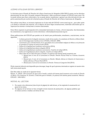 13
Presentación
¿CÓMO UTILIZAR ESTOS LIBROS?
La Iniciativa para el Estado de Derecho de la Barra Americana de Abogados (ABA ROLI) cuenta con los derechos
patrimoniales de esta obra. Se puede compartir libremente y debe reconocerse siempre al CEEAD como autor. No
se puede utilizar para fines comerciales y no se puede alterar, transformar o generar una obra derivada de esta, sin
previa autorización por escrito de la Iniciativa para el Estado de Derecho de la Barra Americana de Abogados.
Para utilizar estos libros, es necesario registrarse en el sitio web del CEEAD: www.ceead.org.mx., para saber quién
y en dónde es utilizado este material, con el objetivo de hacer llegar actualizaciones, materiales adicionales que en-
riquezcan las sesiones e invitaciones a eventos relacionados.
Estos libros requieren la participación de la comunidad interesada en el tema, a fin de mejorarlos. Son bienvenidos
los comentarios y las sugerencias al correo electrónico: reformadejusticia@ceead.org.mx
Otras publicaciones del CEEAD que pueden ser de interés para profesionales, estudiantes y asociaciones, son las
siguientes:
•	 La futura generación de abogados mexicanos: estudio de las escuelas y los estudiantes de Derecho en México (Insti-
tuto de Investigaciones Jurídicas de la UNAM y CEEAD, 2009).
•	 Lineamientos para el fortalecimiento de las capacidades de las universidades indígenas de México en la formación
de operadores de sistemas de justicia locales (2010).
•	 Cultura de la legalidad para estudiantes universitarios (2014).
•	 Cultura de la legalidad para futuros abogados (2014).
•	 Cultura de la legalidad para estudiantes universitarios. Cuaderno de trabajo (2015).
•	 Cultura de la legalidad para futuros abogados. Cuaderno de trabajo (2015).
•	 Otras obras de la Colección para el estudio y la práctica del sistema penal acusatorio son:
•	 Manual para el curso de la Licenciatura en Derecho: Derecho Procesal Penal en el Sistema Acusatorio
(2015).
•	 Manual para el curso de la Licenciatura en Derecho: Métodos Alternos de Solución de Controversias y
Salidas Alternas al Proceso Penal (2015).
•	 Manual para el curso de la Licenciatura en Derecho: Técnicas de Litigación Oral (2015).
Dicho material editorial está disponible para descargar, luego de que la persona interesada se registre en nuestro sitio
web www.ceead.org.mx
Este libro debe ser citado de la siguiente forma:
Quiroz, A. (2016). Libro de lecturas de apoyo para el estudio y práctica del sistema penal acusatorio en las escuelas de Derecho
en México. En Contreras, R. (Coord.). Colección para el estudio y la práctica del sistema penal acusatorio. México:
CEEAD / ABA ROLI.
NOTAS AL LECTOR
1.	 En cuanto a las referencias (citas de pie de página) de cada lectura, se ha respetado la numeración ori-
ginal de los textos.
2.	 En algunas de las lecturas se han corregido errores menores de puntuación y de algunas palabras que
no tenían acentos o estaban con letras de más.
 