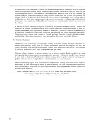 www.ceead.org.mx130
Libro de lecturas de apoyo para el estudio y práctica del sistema penal acusatorio en las escuelas de Derecho en México
In jurisdictions where counsel has an option to stand and move around the courtroom, the cross-examiner
should determine what location is best. This will depend upon the nature of the questions asked and the
demeanor and responses of the witnesses. If the cross-examiner wants the jurors to be able to observe the
witness displaying guilt or uncertainty, the cross-examiner should stand in a location which requires the
witness to look in the direction of the jurors and which permits the jurors easily to see both the witness
and the attorney. If the cross-examiner wants to prevent the jurors seeing a confident and credible witness
respond, the cross-examiner should stand at a spot that focuses attention on the attorney and away from
the witness.
If the cross-examiner can move during cross-examination, movement should be made with a purpose and
should not be random. It may be effective to move closer to the witness during impeachment or when sig-
nificant questions are asked to control the response of the witness. Further, the closer the cross-examiner is
to the witness, the more likely the witness will become uncomfortable and appear anxious and not credible.
The cross-examiner cannot stand too close or “crowd” a witness. Opposing counsel will probably object,
and the judge will ask the cross examiner to move away from the witness to a suitable distance.
K. Confident Demeanor
The focus of cross-examination is usually on the attorney because the attorney makes the substantive sta-
tements while witnesses merely agree. An attorney who appears confident and composed will make the
cross-examination more effective and persuasive. Further, if the witness perceives that the cross-examiner
is confident, the witness is more likely to be agreeable and less evasive.
The most effective demeanor for a cross-examiner is to be firm, yet sensitive. This is especially true during
the beginning of a cross-examination attempting to elicit supportive evidence. A “friendly” cross-examiner
is more likely to elicit favorable information. Some witnesses deserve special treatment, including sym-
pathetic witnesses such as young children, a victim of a crime, or a bereaved spouse.
Other situations may require more assertiveness on the part of the attorney, particularly during impeach-
ment efforts or when controlling an evasive or rambling witness. The cross-examiner should avoid beco-
ming combative with the witness and avoid displays of anger. Such conduct makes thinking difficult and
will likely draw objections.
Haydoc, R y Sonsteng, J. (1990). Trial: theories, tactics, technique. (pp. 517-518, 520-524). St Paul: West Publishing Company.
“These excerpts are from Trial: Theories, Tactics, Techniques. © by West Acadmic Publishing
(http://www.westacademic.com). All rights reserved. Use by permission.”
 