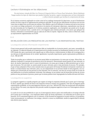 131
Tema 5: Interrogatorio, contrainterrogatorio y objecionesParte 2
Lectura 4 Estrategias en las objeciones
En esta lectura, tomada del libro Las Técnicas de Litigación Oral en el Proceso Penal Salvadoreño, Héctor Quiñones
Vargas analiza los tipos de objeciones que pueden formular las partes, sugiere estrategias para un buen desempeño
y refiere diversos ejemplos que facilitan la comprensión del tema.
En el sistema acusatorio anglosajón no existe como tal un catálogo enumerado de objeciones, ya que el fundamento
jurídico de éstas surge de la reglamentación probatoria aplicable. Es por ello que difícilmente encontrará una sección
como ésta en algún texto escrito para ese sistema. Pero debido a que en El Salvador el sistema oral está en sus inicios
y no existe un código probatorio, ni la tradición ni la práctica de interponer objeciones, expondremos una lista de
las más invocadas por los litigantes en el sistema acusatorio anglosajón, con el propósito que pueda servir de guía
persuasiva en el proceso local, y pueda servir a los litigantes para intentar persuadir a los jueces que apliquen las
mismas, utilizando el razonamiento que en cada una de ellas se expone. Algunas de ellas, como se observará, están
ya expresamente reglamentadas en el CPP.
(…)
EN RELACIÓN CON LAS PREGUNTAS DE LAS PARTES Y LAS RESPUESTAS DEL TESTIGO
La pregunta solicita información impertinente
Como norma general toda prueba impertinente debe ser inadmisible en el proceso penal y, por tanto, susceptible de
ser objetada. La objeción basada en la impertinencia de la prueba encuentra su fundamento jurídico en el art. 162 del
CPP, donde dice que es pertinente todo aquello que se refiera directa o indirectamente al objeto de la averiguación y
sea útil para el descubrimiento de la verdad. Igualmente, la prueba impertinente queda expresamente prohibida en
el art. 348 del CPP.
Todas las pruebas que se admitan en un proceso penal deben ser pertinentes a la causa que se juzga. Ahora bien, no
debemos confundir el concepto de pertinencia con el de relevancia. Determinado asunto puede ser muy relevante, es
decir, de mucha importancia, pero si carece de pertinencia a la causa que se juzga no debe permitirse que se incor-
pore al proceso. Por otro lado, un asunto puede ser poco relevante, pero sí muy pertinente al proceso. Por ejemplo,
el que se haya adoptado el Euro como moneda única en gran parte de Europa Occidental ciertamente constituye un
hecho o acontecimiento muy relevante, pero a su vez impertinente en un proceso donde se esté juzgando a un ciu-
dadano por el homicidio de una persona en San Salvador. Por el contrario, una lata de cerveza tirada en el suelo de
una habitación es un hecho totalmente irrelevante. Sin embargo, en ese mismo caso de homicidio esa lata de cerveza
podría ser muy pertinente al proceso, puesto que la misma pudiese tener impregnadas las huellas del autor del ilícito.
La pregunta es sugestiva
La pregunta sugestiva es aquella pregunta que sugiere al testigo la respuesta deseada por la parte que lo interroga.
Es decir, aquella que además de buscar una respuesta incluye la misma en la pregunta. Este tipo de pregunta queda
expresamente prohibida, en los interrogatorios directos, por el art. 348 del CPP, salvo las excepciones allí señaladas
en este último. Por tanto, esta objeción sólo procede cuando la pregunta sugestiva se hace en el interrogatorio directo
del testigo.47
La razón de ser de esta prohibición es que en el interrogatorio directo quien está testificando es el testigo ofrecido
por la parte que lo interroga, y sus respuestas deben surgir de forma espontánea y no inducidas por la parte que lo
presenta. En el contrainterrogatorio, por el contrario, el que formula las preguntas es la parte adversa y su propósito,
como norma general, es confrontar a ese testigo y destruir o minar su credibilidad, siendo la sugestividad el método
más efectivo para lograrlo.
 