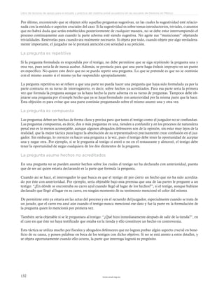 www.ceead.org.mx132
Libro de lecturas de apoyo para el estudio y práctica del sistema penal acusatorio en las escuelas de Derecho en México
Por último, recomiendo que se objeten sólo aquellas preguntas sugestivas, en las cuales la sugestividad esté relacio-
nada con la médula o aspectos cruciales del caso. Si la sugestividad es sobre temas introductorios, triviales, o asuntos
que no habrá duda que serán establecidos posteriormente de cualquier manera, no se debe estar interrumpiendo el
proceso continuamente aun cuando la parte adversa esté siendo sugestiva. No agote sus “municiones” objetando
trivialidades. Resérvelas para cuando sea realmente necesario. Si objeta por todo, cuando objete por algo verdadera-
mente importante, el juzgador no le prestará atención con seriedad a su petición.
La pregunta es repetitiva
Si la pregunta formulada es respondida por el testigo, no debe permitirse que se siga repitiendo la pregunta una y
otra vez, pues sería la de nunca acabar. Además, se prestaría para que una parte haga énfasis impropio en un punto
en específico. No quiere esto decir que no se pueda repetir una pregunta. Lo que se pretende es que no se continúe
con el mismo asunto si el mismo ya fue respondido apropiadamente.
La pregunta repetitiva no se refiere a que una parte no pueda hacer una pregunta que haya sido formulada ya por la
parte contraria en su turno de interrogatorio, es decir, sobre hechos ya acreditados. Para esa parte sería la primera
vez que formula la pregunta aunque ya la haya hecho la parte adversa en su turno de preguntas. Tampoco debe ob-
jetarse una pregunta por el simple hecho que ya se haya formulado con anterioridad por la misma parte que la hace.
Esta objeción es para evitar que una parte continúe preguntando sobre el mismo asunto una y otra vez.
La pregunta es compuesta
Las preguntas deben ser hechas de forma clara y precisa para que tanto el testigo como el juzgador no se confundan.
Las preguntas compuestas, es decir, dos o más preguntas en una, tienden a confundir y en los procesos de naturaleza
penal eso es lo menos aconsejable, aunque algunos abogados defensores son de la opinión, sin estar muy lejos de la
realidad, que la mejor táctica para lograr la absolución de su representado es precisamente crear confusión en el juz-
gador. Sin embargo, lo correcto es hacer una pregunta a la vez, pues el testigo debe tener la oportunidad de aceptar
una y negar otra. Por ejemplo, si se le pregunta al testigo si entró o no en el restaurante y almorzó, el testigo debe
tener la oportunidad de negar cualquiera de los dos elementos de la pregunta.
La pregunta asume hechos no acreditados
En una pregunta no se pueden asumir hechos sobre los cuales el testigo no ha declarado con anterioridad, puesto
que de ser así quien estaría declarando es la parte que formula la pregunta.
Cuando así se hace, el interrogador lo que busca es que el testigo dé por cierto un hecho que no ha sido acredita-
do por éste con anterioridad. Por ejemplo, sería objetable bajo esta premisa que una de las partes le pregunte a un
testigo: “¿En dónde se encontraba su carro azul cuando llegó al lugar de los hechos?”, si el testigo, aunque hubiese
declarado que llegó al lugar en su carro, en ningún momento de su testimonio mencionó el color del mismo.
De permitirse esto ya estaría en las actas del proceso y en el recuerdo del juzgador, especialmente cuando se trata de
un jurado, que el carro era azul aún cuando el testigo nunca mencionó ese dato y fue la parte en la formulación de
la pregunta quien lo mencionó por primera vez.
También sería objetable si se le preguntara al testigo: “¿Qué hizo inmediatamente después de salir de la tienda?”, en
el caso en que éste no haya testificado que estaba en la tienda y ello constituye un hecho en controversia.
Esta táctica se utiliza mucho por fiscales y abogados defensores que no logran probar algún aspecto crucial en bene-
ficio de su causa, y ponen palabras en boca de los testigos con dicho objetivo. Si no se está atento a estos detalles, y
se objeta oportunamente cuando ello ocurra, la parte que interroga logrará su propósito.
 
