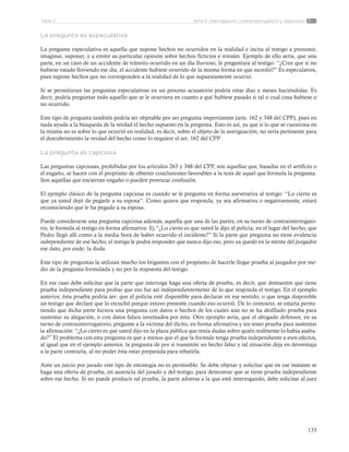 133
Tema 5: Interrogatorio, contrainterrogatorio y objecionesParte 2
La pregunta es especulativa
La pregunta especulativa es aquella que supone hechos no ocurridos en la realidad e incita al testigo a presumir,
imaginar, suponer, y a emitir su particular opinión sobre hechos ficticios e irreales. Ejemplo de ello sería, que una
parte, en un caso de un accidente de tránsito ocurrido en un día lluvioso, le preguntara al testigo: “¿Cree que si no
hubiese estado lloviendo ese día, el accidente hubiese ocurrido de la misma forma en que sucedió?” Es especulativa,
pues supone hechos que no corresponden a la realidad de lo que supuestamente ocurrió.
Si se permitieran las preguntas especulativas en un proceso acusatorio podría estar días y meses haciéndolas. Es
decir, podría preguntar todo aquello que se le ocurriera en cuanto a qué hubiese pasado si tal o cual cosa hubiese o
no ocurrido.
Este tipo de pregunta también podría ser objetable por ser pregunta impertinente (arts. 162 y 348 del CPP), pues en
nada ayuda a la búsqueda de la verdad el hecho supuesto en la pregunta. Esto es así, ya que si lo que se cuestiona en
la misma no es sobre lo que ocurrió en realidad, es decir, sobre el objeto de la averiguación, no sería pertinente para
el descubrimiento la verdad del hecho como lo requiere el art. 162 del CPP.
La pregunta es capciosa
Las preguntas capciosas, prohibidas por los artículos 263 y 348 del CPP, son aquellas que, basadas en el artificio o
el engaño, se hacen con el propósito de obtener conclusiones favorables a la tesis de aquel que formula la pregunta.
Son aquellas que encierran engaño o pueden provocar confusión.
El ejemplo clásico de la pregunta capciosa es cuando se le pregunta en forma aseverativa al testigo: “Lo cierto es
que ya usted dejó de pegarle a su esposa”. Como quiera que responda, ya sea afirmativa o negativamente, estará
reconociendo que le ha pegado a su esposa.
Puede considerarse una pregunta capciosa además, aquella que una de las partes, en su turno de contrainterrogato-
rio, le formula al testigo en forma afirmativa: Ej.“¿Lo cierto es que usted le dijo al policía, en el lugar del hecho, que
Pedro llegó allí como a la media hora de haber ocurrido el incidente?” Si la parte que pregunta no tiene evidencia
independiente de ese hecho, el testigo le podrá responder que nunca dijo eso, pero ya quedó en la mente del juzgador
ese dato, por ende: la duda.
Este tipo de preguntas la utilizan mucho los litigantes con el propósito de hacerle llegar prueba al juzgador por me-
dio de la pregunta formulada y no por la respuesta del testigo.
En ese caso debe solicitar que la parte que interroga haga una oferta de prueba, es decir, que demuestre que tiene
prueba independiente para probar que eso fue así independientemente de lo que responda el testigo. En el ejemplo
anterior, ésta prueba podría ser: que el policía esté disponible para declarar en ese sentido, o que tenga disponible
un testigo que declare que lo escuchó porque estuvo presente cuando eso ocurrió. De lo contrario, se estaría permi-
tiendo que dicha parte hiciera una pregunta con datos o hechos de los cuales aún no se ha desfilado prueba para
sustentar su alegación, o con datos falsos inventados por ésta. Otro ejemplo sería, que el abogado defensor, en su
turno de contrainterrogatorio, pregunte a la víctima del ilícito, en forma afirmativa y sin tener prueba para sustentar
la afirmación: “¿Lo cierto es que usted dijo en la plaza pública que tenía dudas sobre quién realmente lo había asalta-
do?” El problema con esta pregunta es que a menos que el que la formule tenga prueba independiente a esos efectos,
al igual que en el ejemplo anterior, la pregunta de por sí transmite un hecho falso y tal situación deja en desventaja
a la parte contraria, al no poder ésta estar preparada para rebatirla.
Ante un juicio por jurado este tipo de estrategia no es permisible. Se debe objetar y solicitar que en ese instante se
haga una oferta de prueba, en ausencia del jurado y del testigo, para demostrar que se tiene prueba independiente
sobre ese hecho. Si no puede producir tal prueba, la parte adversa a la que está interrogando, debe solicitar al juez
 