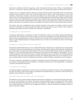 135
Tema 5: Interrogatorio, contrainterrogatorio y objecionesParte 2
testimonio se establece el móvil de la agresión, a saber, la imputación hecha por Juan a Pedro. Lo manifestado por
Juan no es, en ese primer supuesto, prueba referencial, pues no se presenta para probar que Pedro hurtó el dinero.
Tampoco lo es en el siguiente supuesto: Pedro está acusado de haber hurtado determinado dinero. Un policía que
investigó el hurto entrevistó a Juan y éste le dijo que Pedro hurtó el dinero, y que lo sabe porque él lo vio. En la
audiencia, el fiscal llama a declarar a Juan para que testifique lo que dijo al policía, pero Juan dice no saber quién
hurtó el dinero. El testimonio del policía no es en ese momento presentado al tribunal para probar que Pedro hurtó
el dinero, ya que sería inadmisible para ese propósito. Sería admisible únicamente para desacreditar a Juan, es decir,
demostrar que Juan mintió cuando declaró como testigo y dijo no saber quién hurtó el dinero. El testimonio del
policía a este efecto no es prueba de referencia. Es prueba de un hecho: que Juan le dijo que Pedro hurtó el dinero.
En resumen, para que la manifestación que se pretende introducir como prueba se considere prueba de carácter
referencial o testimonio de referencia, debe tener algún contenido que pueda ser cierto o falso, y que la misma se
reproduzca para probar la verdad o falsedad de lo aseverado o manifestado.
La pregunta es argumentativa
La pregunta argumentativa es aquella que se refiere esencialmente a discutir con el testigo sugiriendo falsedad por
parte de éste. Si la respuesta que le ofrece el testigo a la parte que lo interroga no es la que ésta esperaba o deseaba
puede formular otras preguntas para aclarar la situación, pero no puede entrar en argumentaciones o discutir con el
testigo. La parte litigante pregunta y el testigo responde, esas y no otras son sus funciones en cuanto a los interroga-
torios se refiere.
El testigo no responde lo que se le pregunta
Esta objeción puede fundamentarse en el art. 348 del CPP, donde se dispone que las respuestas de los testigos deben
ser directas y concretas a las preguntas que se le formulen. El testigo está en el proceso para responder a las preguntas
que se le formulen y no para lo que él desee expresar. Por tanto, su respuesta debe limitarse a lo que en específico se le
preguntó y no más. Esta objeción puede ser invocada por la parte que no está formulando el interrogatorio. Es decir,
cuando la pregunta la hace la parte contraria y el testigo no responde lo que se le pregunta. Pero también puede ser
formulada por el que está contra interrogando al testigo y éste responde algo distinto a lo que se le pregunta. En ese
caso, se puede solicitar el auxilio al tribunal para que oriente y ordene al testigo a responder lo que se le pregunta.
Si el que no responde en propiedad es el testigo de la propia parte que está formulando el interrogatorio directo, en
ese momento el interrogador debe interrumpirlo, y cortésmente, indicarle que no está respondiendo a su pregunta,
y procede a formulársela nuevamente.
La pregunta es ambigua
La pregunta ambigua es aquella que no es clara, que no se entiende o que puede estar sujeta a varias interpretaciones
por parte del testigo. ¿Cómo puede exigirse o pretenderse una respuesta directa y concreta (art. 348 del CPP) si la
pregunta resulta confusa de su exposición?
El testigo responde más de lo que se le pregunta
Esta objeción se hace cuando el testigo responde correctamente la pregunta, pero continúa declarando sobre aspec-
tos que no se le formularon en la misma. Tan pronto el testigo responde lo que se le preguntó ahí debe terminar.
Si continúa declarando sobre algo que no fue parte de la pregunta se debe objetar inmediatamente, a no ser que lo
que continúe declarando no afecte el caso de ninguna de las partes, y éstas por cuestiones de estrategia, decidan no
ejercer su derecho a objetar.
 