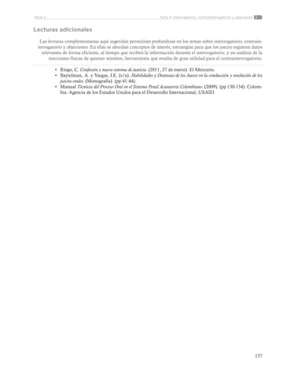 137
Tema 5: Interrogatorio, contrainterrogatorio y objecionesParte 2
Lecturas adicionales
Las lecturas complementarias aquí sugeridas permitirán profundizar en los temas sobre interrogatorio, contrain-
terrogatorio y objeciones. En ellas se abordan conceptos de interés; estrategias para que los jueces registren datos
relevantes de forma eficiente, al tiempo que reciben la información durante el interrogatorio; y un análisis de la
reacciones físicas de quienes mienten, herramienta que resulta de gran utilidad para el contrainterrogatorio.
•	 Riego, C. Confesión y nuevo sistema de justicia. (2011, 27 de enero). El Mercurio.
•	 Baytelman, A. y Vargas, J.E. (s/a). Habilidades y Destrezas de los Jueces en la conducción y resolución de los
juicios orales. (Monografía). (pp.41-44).
•	 Manual Técnicas del Proceso Oral en el Sistema Penal Acusatorio Colombiano. (2009). (pp.130-134). Colom-
bia: Agencia de los Estados Unidos para el Desarrollo Internacional, USAID.
 