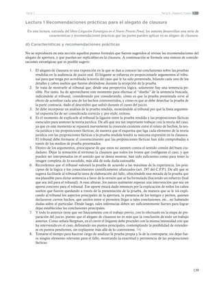 139
Tema 6: Alegatos finalesParte 2
Lectura 1 Recomendaciones prácticas para el alegato de clausura
En esta lectura, extraída del libro Litigación Estratégica en el Nuevo Proceso Penal, los autores desarrollan una serie de
características y recomendaciones prácticas que las partes pueden aplicar en su alegato de clausura.
d) Características y recomendaciones prácticas
No se reproducen en esta sección aquellos puntos formales que fueron sugeridos al revisar las recomendaciones del
alegato de apertura, y que puedan ser replicables en la clausura. A continuación se formula una síntesis de conside-
raciones estratégicas que es posible sugerir:
1.	 El alegato de clausura es una exposición en la que se dan a conocer las conclusiones sobre las pruebas
rendidas en la audiencia de juicio oral. El litigante se esfuerza en proporcionarle argumentos al tribu-
nal para que tenga por acreditada la teoría del caso que le ha sido presentada, hilando cada uno de los
detalles y cabos sueltos que fueron abriéndose durante la recepción de la prueba.
2.	 Se trata de mostrarle al tribunal que, desde una perspectiva lógica, solamente hay una sentencia po-
sible. Por tanto, ha de aprovecharse este momento para efectuar el “diseño” de la sentencia buscada,
indicándole al tribunal, considerando por considerando, cómo es que la prueba presentada sirve al
efecto de acreditar cada uno de los hechos controvertidos, y cómo es que se debe desechar la prueba de
la parte contraria, dado el descrédito que sufrió durante el curso del juicio.
3.	 Se debe incorporar un análisis de la prueba rendida, mostrándole al tribunal por qué la línea argumen-
tal expuesta ha de ser considerada correcta y, por ende, exitosa.
4.	 Es el momento de explicarle al tribunal la ligazón entre la prueba rendida y las proposiciones fácticas
esenciales para sostener la teoría jurídica. De allí que sea tan importante trabajar con la teoría del caso,
ya que en este momento se repasará nuevamente la conexión existente entre el relato de hechos, la teo-
ría jurídica y las proposiciones fácticas; de manera que el esquema que liga cada elemento de la teoría
jurídica con las proposiciones fácticas y la prueba rendida tendrá su máxima expresión en la clausura.
El tribunal debe formarse el convencimiento que las proposiciones fácticas han sido comprobadas a
través de los medios de prueba presentados.
5.	 Dentro de los argumentos, preocuparse de que estos no atenten contra el sentido común del buen ciu-
dadano. Dejar la sensación al terminar la clausura que todos los trozos que configuran el caso, y que
pueden ser interpretados en el sentido que se desea mostrar, han sido suficientes como para tener la
imagen completa de lo sucedido, más allá de toda duda razonable.
6.	 Recordemos que el tribunal valorará la prueba de acuerdo a las máximas de la experiencia, los prin-
cipios de la lógica y los conocimientos científicamente afianzados (art. 297 del C.P.P.). De allí que se
sugiera facilitarle al tribunal la tarea de elaboración del fallo, ofreciéndole una mirada de la prueba que
sea plausible para dictar sentencia a favor de la versión que se ha formulado (haciendo un esfuerzo final
que sea útil para el tribunal). A esas alturas ,los jueces realmente esperan una intervención que sea un
aporte concreto para el tribunal. Ese aporte estará dado entonces por la explicación de todos los cabos
sueltos que fueron quedando a través de la presentación de la prueba, de manera que se le irá expli-
cando al tribunal los aspectos principales de la apertura, la presencia de los testigos y peritos, quienes
declararon ciertos hechos, que unidos entre sí permiten llegar a tales conclusiones, etc., no habiendo
dudas sobre el particular. Desde luego, tales inferencias deben ser suficientemente fuertes para lograr
dejar establecidas las conclusiones principales.
7.	 Y todo lo anterior tiene que ver básicamente con el trabajo previo, con lo efectuado en la etapa de pre-
paración del juicio, puesto que el alegato de clausura no es más que la conclusión de todo un trabajo
anterior. Como señala Bergman, en el cierre el litigante debe proceder con la misma intensidad con que
ha intervenido en el caso, definiendo sus puntos principales, contemplando la posibilidad de extender-
se en puntos pendientes, sin explayarse más allá de lo conveniente. 244
8.	 Tomarse el tiempo para hacerse cargo de analizar la prueba propia y la de la contraparte, sin dejar fue-
ra ningún elemento relevante para el fallo, mostrando la exactitud y pertinencia de las proposiciones
fácticas.
 