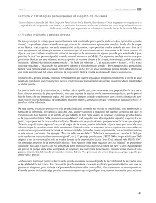 141
Tema 6: Alegatos finalesParte 2
Lectura 2 Estrategias para exponer el alegato de clausura
En esta lectura, tomada del libro Litigación Penal Juicio Oral y Prueba, Baytelman y Duce sugieren estrategias para la
exposición del alegato de conclusión; en particular los autores enfatizan la distinción entre las pruebas directas o
indiciarias, con las que se pretende acreditar determinado hecho de la teoría del caso.
c) Prueba indiciaria y prueba directa
Un área principal de trabajo para las conclusiones está constituida por la prueba indiciaria (por oposición a prueba
directa). La prueba es directa cuando no exige proceso de razonamiento alguno para concluir, desde ella, la propo-
sición fáctica: si el juzgador cree en la autenticidad de la prueba, la proposición resulta probada sin más. Este es el
caso, por ejemplo, del video que muestra a un sujeto igual al acusado entrando al banco con un M-16 en la mano. Si
el juez cree que el video es auténtico, entonces no requiere de razonamiento alguno para dar por acreditada la pro-
posición fáctica “una persona igual al acusado entró al banco con un M-16”. Por supuesto, eso deja a salvo otras pro-
posiciones fácticas que este video no alcanza a probar de manera directa y de las que, sin embargo, podrá ser prueba
indiciaria: “el banco fue efectivamente robado”, “la fecha del robo fue ...”, “el acusado robó el banco”, “el M-16 era
un arma verdadera”, “el acusado fue quien robó el banco y no su hermano gemelo”. Pero, respecto de la proposición
fáctica “una persona igual al acusado entró al banco con un M- 16”, el video constituye prueba directa: si el tribunal
cree en la autenticidad del video, entonces la proposición fáctica resulta acreditada de manera automática.
Respecto de la prueba directa, entonces, no tendremos que sugerir al juzgador ningún razonamiento a través del cual
llegar a la conclusión que proponemos, pero sí tendremos que preocuparnos de asentar la autenticidad y credibilidad
de dicha prueba.
La prueba indiciaria (o circunstancial, o indirecta) es aquella que, para demostrar una proposición fáctica, no le
basta dar por auténtica la pieza probatoria, sino que requiere la mediación de razonamiento judicial, por lo general
bajo la forma de una inferencia lógica. Así ocurre, por ejemplo, cuando acreditamos que la huella dactilar del acu-
sado está en el arma homicida: el juez todavía requiere inferir la conclusión de que “entonces el acusado lo hizo”, y
justificar dicha inferencia.
De esta suerte, el carácter persuasivo de la prueba indiciaria depende no solo de su credibilidad, sino también de la
fuerza de la inferencia. Volvamos al caso del Dalí, que revisábamos a propósito del capítulo de teoría del caso: el
testimonio de don Agustín en el sentido de que Martita le dijo “este cuadro es original” constituye prueba directa
de la proposición fáctica “ella pronunció esas palabras”: si el juzgador cree al testigo (don Agustín) respecto de este
punto, la proposición fáctica resulta acreditada. No obstante, respecto de otras proposiciones fácticas –por ejemplo
“Martita engañó a don Agustín”– es, en el mejor de los casos, prueba indiciaria: el juez tiene que intercalar una
inferencia que le permita extraer dicha conclusión. Esta inferencia, en este caso, tal vez requiera ser construida con
auxilio de otras proposiciones fácticas a su turno acreditadas (todas las cuales, seguramente, van a constituir indicios
de esta misma conclusión. Por ejemplo: “Martita sabía que era falso”, “Martita le comentó a su contador lo fácil que
sería vender esa reproducción como un original”, etc.). El peritaje que dice que US$20.000 es lo que valdría ese Dalí
original y no la reproducción solo es prueba directa de la proposición fáctica “este Dalí original vale US$20.000”.
Sin embargo, respecto de la proposición fáctica “don Agustín creía estar pagando un Dalí original” es puramente
indiciaria: para que el juez la dé por acreditada debe intercalar una inferencia lógica del tipo “si don Agustín pagó
ese precio es porque creía estar comprando el original”; esa inferencia (conclusión), requiere echar mano de una
premisa intermedia del mundo del sentido común, del tipo “las personas solo están dispuestas a pagar aquello que
creen vale el precio”.
Ambos casos ilustran el punto: la fuerza de la prueba indiciaria no solo depende de la credibilidad de la prueba, sino
de la calidad de la inferencia. En el caso de la prueba indiciaria, esta solo acredita la proposición fáctica que sirve de
premisa al silogismo; pero todavía si el proceso deductivo o inductivo es débil, el razonamiento en su conjunto cae.
Como la prueba indiciaria exige que el razonamiento construya –y justifique– una premisa intermedia que casi siem-
 
