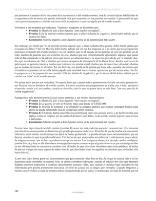 www.ceead.org.mx142
Libro de lecturas de apoyo para el estudio y práctica del sistema penal acusatorio en las escuelas de Derecho en México
pre pertenece al mundo de las máximas de la experiencia o del sentido común, una de las más típicas debilidades de
la argumentación en torno a la prueba indiciaria está, precisamente, en esa premisa intermedia: la pretensión de que
cierta premisa pertenece a dichas máximas de la experiencia o que es exigida por el sentido común.
Volvamos a los ejemplos que dábamos. Veamos el silogismo en el primer caso:
•	 Premisa 1: Martita le dijo a don Agustín “este cuadro es original”.
•	 Premisa 2: Es de sentido común suponer que, si ella era dueña de la galería, debió haber sabido que el
cuadro era falso.
•	 Conclusión: Martita engañó a don Agustín acerca de la autenticidad del cuadro.
Sin embargo, ¿es cierto que “es de sentido común suponer que, si ella era dueña de la galería, debió haber sabido que
el cuadro era falso”? Tal vez Martita debió haber sabido, tal vez no. La pregunta es si es cierto que esa proposición
pertenece al mundo del sentido común y no, en cambio, que en el mundo de las galerías de arte sea posible ver de
todo: dueños de galerías que son expertos en arte, dueños que son completamente ignorantes; algunos que pasan
todo el día trabajando en la galería, otros que tienen un administrador y se aparecen por allí de vez en cuando; due-
ños que son devotos de Dalí y dueños que serían incapaces de distinguirlo de la Rana René; dueños que tienen la
galería por un genuino interés y dueños que la tienen por estatus social; dueños que la tienen hace décadas y dueños
que se acaban de iniciar en el rubro. Tal vez Martita, por dueña de la galería que haya sido, pensaba ella misma que
el cuadro era genuino; tal vez ella había pagado una cantidad muy cercana, apenas un par de meses antes. En fin,
la pregunta es si la proposición en cuestión “ella era dueña de la galería y, por lo tanto, debió haber sabido que el
cuadro era falso” es de sentido común.
No quiere decir que no sea verdadera. No quiere decir que, cuanto más la ponemos en relación con otras proposicio-
nes fácticas, más se fortalece el sentido común. La única cuestión que preguntamos es si ella, por sí sola, pertenece
al sentido común o si, en cambio, cuando se dice ello, todo lo que se quiere decir es más bien: “yo creo que ella lo
estaba engañando”.
Agreguemos más proposiciones fácticas como premisas a ese mismo razonamiento:
•	 Premisa 1: Martita le dijo a don Agustín “este cuadro es original”.
•	 Premisa 2: La galería de arte de Martita tenía una deuda de US$20.000.
•	 Premisa 3: Martita le comentó a su contador la semana anterior que podían conseguir fondos para
cubrir la deuda vendiendo una de las réplicas como original.
•	 Premisa 4: Si Martita había concebido esa posibilidad justo una semana antes, y de hecho vendió una
réplica como un original por la cantidad de dinero que debía, es de sentido común suponer que lo hizo
a sabiendas.
•	 Conclusión: Martita engañó a don Agustín acerca de la autenticidad del cuadro.
En este caso, la premisa de sentido común (premisa 4) parece ser más poderosa que en el caso anterior. Una inmensa
porción de los casos penales se determina por prueba puramente indiciaria. El hecho de que la prueba sea puramente
indiciaria, en sí mismo, no disminuye un ápice su fuerza probatoria. La prueba directa no es necesariamente, por ser
directa, más fuerte que la prueba indiciaria. Y el hecho de que una prueba sea indirecta o indiciaria no quiere decir,
de ninguna manera, que su fuerza probatoria sea per se menor. Los testigos oculares, por ejemplo, suelen configurar
prueba directa, y hoy en día abundante investigación empírica muestra que el grado de certeza que un testigo exhibe
en sus afirmaciones no encuentra correlato con el hecho de que ellas sean verdaderas (en otras palabras, el hecho
de que un testigo esté muy seguro de haber visto lo que dice haber visto no significa en absoluto que, de hecho, ello
haya sido así).
Y, por otro lado, buena parte del conocimiento que guía nuestras vidas hoy en día, de lo que la ciencia sabe y de las
decisiones más relevantes de nuestra vida, se deben a pruebas indirectas: cuando el médico nos dice que tenemos
diabetes estamos dispuestos a cambiar radicalmente nuestras vidas, aun cuando el médico haya descubierto esa
enfermedad por prueba puramente indiciaria (el nivel de azúcar en la sangre, por ejemplo). Cuando llegamos a
nuestra casa y vemos la ropa de nuestra señora desparramada por el suelo, lo mismo que un traje de hombre que no
 