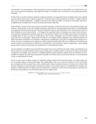 143
Tema 6: Alegatos finalesParte 2
reconocemos, y la encontramos a ella durmiendo en la cama mientras una voz de hombre se escucha desde la du-
cha, ¿acaso estaríamos dispuestos a que alguien nos dijera “no puedes sacar conclusiones, tienes prueba puramente
indiciaria…”?
Prueba directa y prueba indiciaria imponen exigencias distintas a la argumentación en el alegato final, pero cuidado
con esas típicas frases que se suelen escuchar de “la fiscalía tiene prueba puramente indiciaria”, porque nadie ha
dicho que el estándar probatorio – culpable más allá de toda duda razonable– no pueda ser alcanzado, superado y
completamente avasallado por la fuerza de prueba puramente indiciaria.
Especialmente cuando nuestro caso cuenta con prueba indiciaria, resulta frecuente que el razonamiento lógico que
subyace a dicha prueba se sirva de múltiples premisas, contenidas en variadas proposiciones fácticas, desperdigadas
en igualmente diversas pruebas (lo que dice este certificado, más una frase obtenida en este contraexamen, más otra
frase obtenida en ese examen directo…). El litigante ha concebido desde el comienzo una cierta teoría del caso y
una específica estrategia para probarla, parte de la cual puede no haberse hecho explícita sino hasta este momento,
el alegato final, en que va a armar el rompecabezas. Por lo tanto, el abogado –que ha tenido siempre en mente esta
teoría del caso y su estrategia– seguramente le ha hecho a los testigos muchas preguntas cuyas respuestas pueden no
haber iluminado al tribunal en su momento –aisladamente consideradas– pero que en el alegato final, puestas en re-
lación con otras o mediadas por un argumento, deben adquirir sentido dentro del caso: transformar esos pedazos de
prueba indiciaria en premisas de la inducción o la deducción cuya conclusión –vamos a argumentar– viene exigida
por el sentido común, las máximas de la experiencia o el conocimiento técnico.
Así, por ejemplo, si el defensor ha examinado al acusado acerca de su condición de zurdo y luego, más adelante en el
juicio, pone en el estrado al médico forense, quien explica que el cuchillo penetró el cuerpo de la víctima de derecha
a izquierda; en el alegato final, entonces, el abogado defensor podrá relacionar ambos trozos de información, mos-
trándole al juzgador que quien haya enterrado el cuchillo a la víctima lo hizo con la mano derecha, en circunstancias
de que su representado es zurdo.
Esto es lo que ocurre también cuando, no habiendo testigos oculares del homicidio mismo, un testigo señala que
vio al acusado alejarse corriendo del lugar. Otro señala haber visto en la escena del crimen un auto estacionado
que corresponde al del acusado. Otro, en fin, testifica haber oído al acusado amenazar de muerte a la víctima el día
anterior. Ninguno de estos testimonios prueba por sí mismo, ni de manera directa, la culpabilidad del acusado, pero
puestos en relación pueden dar lugar a procesos deductivos o inductivos a través de los cuales generar convicción en
el tribunal. Pocas labores son más valiosas que ésta en el alegato final.
Baytelman, A. y Duce, M. (2004). Litigación Penal, Juicio Oral y Prueba. Cap. X. (p., s/n.).
Santiago de Chile: Universidad Diego Portales.
 
