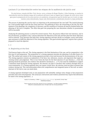 www.ceead.org.mx144
Libro de lecturas de apoyo para el estudio y práctica del sistema penal acusatorio en las escuelas de Derecho en México
Lectura 3 La interrelación entre las etapas de la audiencia de juicio oral
En esta lectura, tomada del libro Trial: theories, tactics, technique de Roger Haydoc y John Sonsteng, se analiza la
interrelación entre las distintas etapas de la audiencia del juicio, pues se sugiere que el alegato de cierre sirva como
guía para la preparación de los actos previos a la audiencia; eso garantiza que los hechos que en el cierre se argu-
menten como demostrados, hayan sido efectivamente considerados durante la etapa probatoria.
The process of planning the case for trial is as important as the presentationof the case itself. The innitial planning
for a trial actually begins with the first client interview. The gathering of facts, the researching of the law, the deve-
lopment of the pleadings, the completion of discovery, and the resolution of motions all must be finished before the
planning of the trial is complete. The effort that goes into preparing the case determines whether its presentation
will be successful.
Analyzing the planning process is critical for several reasons. First, the process reflects how trial attorneys, and in
fact all attorneys, acomplish a task. Lawyers determine the objectives of the task and then plan how those objectives
will be achieved. Trial attorneys first plan their closing argument and then decide on strategies, tactics and techni-
ques necessary to fulfill the objectives of the closing argument. This goal-oriented approach, requires that a plan be
prepared to reach the objective.
(…)
A. Beginning at the End
Trial lawyers begin at the end. The closing argument is the final destination of the case, and its composition is the
first step of trial preparation. The preparation of a closing argument precedes the planning of all other facets of a
trial. The outline and content of the closing argument provides a form and structure for the presentation of the case.
The closing argument contains an explanation of the facts, law, inferences, reasons, and arguments that support a
winning verdict and judgement. This in turn forms the basis for the final selection of case theories, (…) how the
opening should be presented, the evidence that should be introduced, (…). If a fact must be established to support
a statement made during the closing argument, the attorney can plan to introduce that evidence through direct or
cross-examination. If a closing argument does not require certain facts, the attorney need not plan to present that
evidence during trial. This interrelationship reflects the comprehensive and integrated nature of the trial: no indivi-
dual part of the trial or case can stand alone.
A closing argument developed early in case preparation will undoubtly undergo some change as that preparation
procedes and as the trial progresses. The actual jury instructions and evidence presented may require that alterations
be made in the closing argument (…).
Haydoc, R y Sonsteng, J. (1990). Trial: theories, tactics, technique. (pp. 66-67). St Paul: West
Publishing Company.
“These excerpts are from Trial: Theories, Tac tics, Techniques. © by West Acadmic Publishing
(http://w w w.westacademic.com). All rights reser ved. Use by permission.”
 