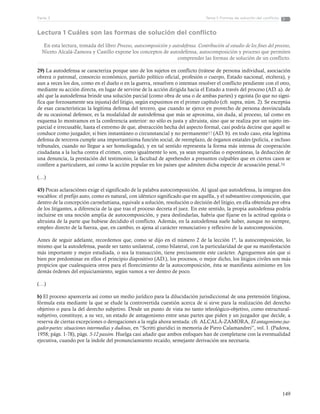 149
Tema 1: Formas de solución del conflictoParte 3
Lectura 1 Cuáles son las formas de solución del conflicto
En esta lectura, tomada del libro Proceso, autocomposición y autodefensa. Contribución al estudio de los fines del proceso,
Niceto Alcalá-Zamora y Castillo expone los conceptos de autodefensa, autocomposición y proceso que permiten
comprender las formas de solución de un conflicto.
29) La autodefensa se caracteriza porque uno de los sujetos en conflicto (trátese de persona individual, asociación
obrera o patronal, consorcio económico, partido político oficial, profesión o cuerpo, Estado nacional, etcétera), y
aun a veces los dos, como en el duelo o en la guerra, resuelven o intentan resolver el conflicto pendiente con el otro,
mediante su acción directa, en lugar de servirse de la acción dirigida hacia el Estado a través del proceso (AD. a). de
ahí que la autodefensa brinde una solución parcial (como obra de una o de ambas partes) y egoísta (lo que no signi-
fica que forzosamente sea injusta) del litigio, según expusimos en el primer capítulo (cfr. supra, núm. 2). Se exceptúa
de esas características la legítima defensa del tercero, que cuando se ejerce en provecho de persona desvinculada
de su ocasional defensor, es la modalidad de autodefensa que más se aproxima, sin duda, al proceso, tal como en
esquema lo mostramos en la conferencia anterior: no sólo es justa y altruista, sino que se realiza por un sujeto im-
parcial e irrecusable, hasta el extremo de que, abstracción hecha del aspecto formal, casi podría decirse que aquél se
conduce como juzgador, si bien instantáneo o circunstancial y no permanente57 (AD. b). en todo caso, esta legítima
defensa de terceros cumple una importantísima función social, de reemplazo, de órganos estatales (policía, e incluso
tribunales, cuando no llegue a ser homologada), y en tal sentido representa la forma más intensa de cooperación
ciudadana a la lucha contra el crimen, como igualmente lo son, ya sean requeridas o espontáneas, la deducción de
una denuncia, la prestación del testimonio, la facultad de aprehender a presuntos culpables que en ciertos casos se
confiere a particulares, así como la acción popular en los países que admiten dicha especie de acusación penal.58
(…)
45) Pocas aclaraciónes exige el significado de la palabra autocomposición. Al igual que autodefensa, la integran dos
vocablos: el prefijo auto, como es natural, con idéntico significado que en aquélla, y el substantivo composición, que
dentro de la concepción carneluttiana, equivale a solución, resolución o decisión del litigio, en ella obtenida por obra
de los litigantes, a diferencia de la que tras el proceso decreta el juez. En este sentido, la propia autodefensa podría
incluirse en una noción amplia de autocomposición, y para deslindarlas, habría que fijarse en la actitud egoísta o
altruista de la parte que hubiese decidido el conflicto. Además, en la autodefensa suele haber, aunque no siempre,
empleo directo de la fuerza, que, en cambio, es ajena al carácter renunciativo y reflexivo de la autocomposición.
Antes de seguir adelante, recordemos que, como se dijo en el número 2 de la lección 1ª, la autocomposición, lo
mismo que la autodefensa, puede ser tanto unilateral, como bilateral, con la particularidad de que su manifestación
más importante y mejor estudiada, o sea la transacción, tiene precisamente este carácter. Agreguemos aún que si
bien por predominar en ellos el principio dispositivo (AD.), los procesos, o mejor dicho, los litigios civiles son más
propicios que cualesquiera otros para el florecimiento de la autocomposición, ésta se manifiesta asimismo en los
demás órdenes del enjuiciamiento, según vamos a ver dentro de poco.
(…)
b) El proceso aparecería así como un medio jurídico para la dilucidación jurisdiccional de una pretensión litigiosa,
fórmula esta mediante la que se elude la controvertida cuestión acerca de si sirve para la realización del derecho
objetivo o para la del derecho subjetivo. Desde un punto de vista no tanto teleológico-objetivo, como estructural-
subjetivo, constituye, a su vez, un estado de antagonismo entre unas partes que piden y un juzgador que decide, a
reserva de ciertas excepciones o derogaciones a la regla ahora sentada: cfr. ALCALÁ-ZAMORA, El antagonismo juz-
gador-partes: situaciones intermedias y dudosas, en “Scritti giuridici in memoria de Piero Calamandrei”, vol. I. (Padova,
1958; págs. 1-78), págs. 5-12 passim. Huelga casi añadir que ambos enfoques han de completarse con la eventualidad
ejecutiva, cuando por la índole del pronunciamiento recaído, semejante derivación sea necesaria.
 