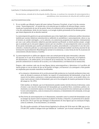 151
Tema 1: Formas de solución del conflictoParte 3
Lectura 2 Autocomposición y autodefensa
En esta lectura, extraída de la Enciclopedia Jurídica Mexicana, se analizan los conceptos de autocomposición y
autodefensa como mecanismos de solución del conflicto penal.
AUTOCOMPOSICIÓN
I.	 Es un vocablo que difunde el genio del autor italiano Francesco Carnelutti, al que le da dos connota-
ciones. “Autocomposición”, en sentido lato, es la solución que al conflicto de intereses (litigio, caracte-
rizado por la pretensión de una de las partes, frente a la resistencia de la contraparte) proporciona uno
o los dos contendientes; dicho de otra manera, es el arreglo al pleito proveniente de las mismas partes
que tienen disposición de su derecho material.
La autocomposición genérica (a que personalmente para evitar duplicidad y confusiones prefiero denominar
también por razones didácticas autosolución) se subdivide en autodefensa y autocomposición; ahora se usa
el término en sentido restringido, y es la solución a la controversia propuesta (no impuesta violentamente)
por uno o por ambos elementos subjetivos parciales (partes) sacrificando su interés jurídico propio: arreglo
que es aceptado por la otra parte (algunos autores por eso conciben a la autocomposición como un acuerdo
de las partes interesadas para resolver privadamente un pleito, prescindiendo o excluyendo el caso del cono-
cimiento o resolución judicial). La autocomposición ha sido considerada también una forma anormal de dar
terminación al procedimiento (Rosenberg) (la normal es la sentencia), o como forma de dar fin al proceso de
conocimiento (Alcalá-Zamora y Castillo).
II.	 La autocomposición se califica por algunos como una actitud parcial (de parte interesada) y altruista:
del atacante en el caso de la renuncia de la acción (pretensión) procesal; o del atacado, en la hipótesis
del allanamiento, o de ambas partes, en la situación de la transacción. Por ellos se habla de autocom-
posición unilateral (en la renuncia de la acción y en el allanamiento) y de bilateral (en la transacción).
Empero, cabe examinar cada una de esas figuras típicas autocompositivas y determinar si el sacrificio del
interés propio es con un ánimo de dar un fin pacífico al litigio y de favorecer a la contraparte o bien pueden
ser empleadas para esconder maniobras inconfesables.
a)	La renuncia o desistimiento de la acción procesal debe producirse en el periodo probatorio (claro está,
antes de dictada la sentencia de fondo), sin requerir el consentimiento del demandado; al que ha de
resarcir de los daños y perjuicios y costas procesales provocados por el actor; ya no podrá volver a in-
tentar nuevo proceso contra el demandado, pues así se ha extinguido de manera permanente la fuerza
del ataque (a. 34, CPC).
Cabe meditar, no obstante, que en el desistimiento pueden mediar móviles diversos el altruismo, como
el temor a una reacción extraprocesal del demandado por su poderío físico, económico, político, etc.
Asimismo, es conveniente separar a la renuncia de la acción procesal de otros institutos que no realizan
la tarea autocompositiva, como la renuncia de la instancia y el desistimiento de la demanda, en los que
no termina el pleito.
b)	Otra forma de autocomposición es el allanamiento, entendido como la actitud del demandado en que
se extingue de manera total la resistencia al admitir los hechos, el derecho y la pretensión de la deman-
da del actor. Por lo que hay que distinguir al allanamiento de otras figuras que no concluyen el litigio,
como la confesión, el reconocimiento y la sumisión.
Por ello resulta acertada y de buena técnica legislativa la reforma del 10 de enero de 1986, que en el a.
274 del CPC cambió el antiguo texto que hablaba de “confesión” por el actual contenido de: “Cuando
 