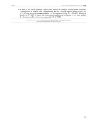 153
Tema 1: Formas de solución del conflictoParte 3
a)	A pesar de esta tajante exclusión constitucional, todavía se conservan (reglamentados legalmente)
“algunos polvos de aquellos lodos” autodefensivos. Tal es el caso de la legítima defensa penal (a. 15,
fr. IV, CP); del aborto por causa de violación y el aborto terapéutico (aa. 333 y 334, CP); del robo de
famélico (a. 379, CP). Se discute si el estado de necesidad debería involucrarse en este corto catálogo
de soluciones autodefensivas en materia penal (a. 15, fr. V, CP).
Enciclopedia Jurídica Mexicana I. (2002). (pp. 433-436). Instituto de Investigaciones Jurídicas.
México: Universidad Nacional Autónoma de México.
 