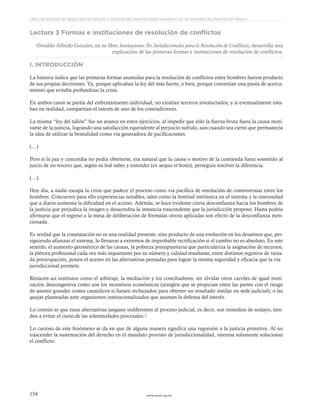 www.ceead.org.mx154
Libro de lecturas de apoyo para el estudio y práctica del sistema penal acusatorio en las escuelas de Derecho en México
Lectura 3 Formas e instituciones de resolución de conflictos
Osvaldo Alfredo Gozaíni, en su libro Instituciones No Jurisdiccionales para la Resolución de Conflictos, desarrolla una
explicación de las primeras formas e instituciones de resolución de conflictos.
I. INTRODUCCIÓN
La historia indica que las primeras formas asumidas para la resolución de conflictos entre hombres fueron producto
de sus propias decisiones. Ya, porque aplicaban la ley del más fuerte, o bien, porque convenían una pauta de acerca-
miento que evitaba profundizar la crisis.
En ambos casos se partía del enfrentamiento individual, no existían terceros involucrados, y si eventualmente esta-
ban en realidad, compartían el interés de uno de los contradictores.
La misma “ley del talión” fue un avance en estos ejercicios, al impedir que sólo la fuerza bruta fuera la causa moti-
vante de la justicia, logrando una satisfacción equivalente al perjuicio sufrido, aun cuando sea cierto que permanecía
la idea de utilizar la bestialidad como vía generadora de pacificaciones.
(…)
Pero si la paz y concordia no podía obtenerse, era natural que la causa o motivo de la contienda fuera sometido al
juicio de un tercero que, según su leal saber y entender (ex aequo et bono), perseguía resolver la diferencia.
(…)
Hoy día, a nadie escapa la crisis que padece el proceso como vía pacífica de resolución de controversias entre los
hombres. Concurren para ello experiencias notables, tales como la lentitud intrínseca en el sistema y la onerosidad
que a diario aumenta la dificultad en el acceso. Además, se hace evidente cierta desconfianza hacia los hombres de
la justicia que perjudica la imagen y desacredita la instancia trascendente que la jurisdicción propone. Hasta podría
afirmarse que el regreso a la mesa de deliberación de fórmulas otrora aplicadas son efecto de la desconfianza men-
cionada.
Es verdad que la constatación no es una realidad presente, sino producto de una evolución en los desatinos que, per-
siguiendo afianzar el sistema, lo llevaron a extremos de improbable rectificación si el cambio no es absoluto. En este
sentido, el aumento geométrico de las causas, la pobreza presupuestaria que particulariza la asignación de recursos,
la plétora profesional cada vez más inquietante por su número y calidad resultante, entre distintos registros de varia-
da preocupación, ponen el acento en las alternativas pensadas para lograr la misma seguridad y eficacia que la vía
jurisdiccional promete.
Renacen así institutos como el arbitraje, la mediación y los conciliadores, sin olvidar otros carriles de igual moti-
vación descongestiva como son los incentivos económicos (arreglos que se propician entre las partes con el riesgo
de asumir grandes costos causídicos si fuesen rechazados para obtener un resultado similar en sede judicial), o las
quejas planteadas ante organismos institucionalizados que asumen la defensa del interés.
Lo común es que estas alternativas jueguen indiferentes al proceso judicial, es decir, son remedios de soslayo, tien-
den a evitar el curso de las solemnidades procesales.3
Lo curioso de este fenómeno se da en que de alguna manera significa una regresión a la justicia primitiva. Al no
trascender la sustentación del derecho en el mandato provisto de jurisdiccionalidad, interesa solamente solucionar
el conflicto.
 