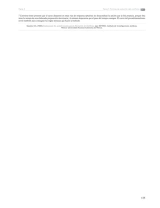 155
Tema 1: Formas de solución del conflictoParte 3
3 Conviene tener presente que el curso dispuesto en estas vías de respuesta optativas no desacreditan la opción que la litis propicia, porque ésta
tiene la ventaja de una elaborada preparación doctrinaria y la síntesis depurativa que el paso del tiempo consigue. El correr del procedimentalismo
sirvió también para consagrar las reglas técnicas que hacen al método.
Gozaíni, O.A. (1994). Instituciones No Jurisdiccionales para la Resolución de Conflictos. (pp. 957-960). Instituto de Investigaciones Jurídicas.
México: Universidad Nacional Autónoma de México.
 