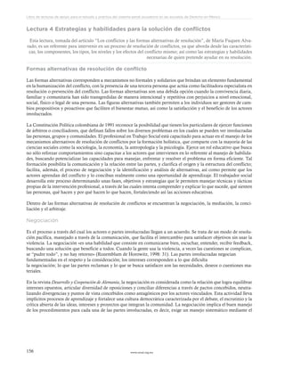 www.ceead.org.mx156
Libro de lecturas de apoyo para el estudio y práctica del sistema penal acusatorio en las escuelas de Derecho en México
Lectura 4 Estrategias y habilidades para la solución de conflictos
Esta lectura, tomada del artículo “Los conflictos y las formas alternativas de resolución”, de María Fuquen Alva-
rado, es un referente para intervenir en un proceso de resolución de conflictos, ya que aborda desde las característi-
cas, los componentes, los tipos, los niveles y los efectos del conflicto mismo; así como las estrategias y habilidades
necesarias de quien pretende ayudar en su resolución.
Formas alternativas de resolución de conflicto
Las formas alternativas corresponden a mecanismos no formales y solidarios que brindan un elemento fundamental
en la humanización del conflicto, con la presencia de una tercera persona que actúa como facilitadora especialista en
resolución o prevención del conflicto. Las formas alternativas son una debida opción cuando la convivencia diaria,
familiar y comunitaria han sido transgredidas de manera intencional y repetitiva con perjuicios a nivel emocional,
social, físico o legal de una persona. Las figuras alternativas también permiten a los individuos ser gestores de cam-
bios propositivos y proactivos que faciliten el bienestar mutuo, así como la satisfacción y el beneficio de los actores
involucrados.
La Constitución Política colombiana de 1991 reconoce la posibilidad que tienen los particulares de ejercer funciones
de árbitros o conciliadores, que definan fallos sobre los diversos problemas en los cuales se pueden ver involucradas
las personas, grupos y comunidades. El profesional en Trabajo Social está capacitado para actuar en el manejo de los
mecanismos alternativos de resolución de conflictos por la formación holística, que comparte con la mayoría de las
ciencias sociales como la sociología, la economía, la antropología y la psicología. Ejerce un rol educativo que busca
no sólo reforzar comportamientos sino capacitar a los actores que intervienen en lo referente al manejo de habilida-
des, buscando potencializar las capacidades para manejar, enfrentar y resolver el problema en forma eficiente. Tal
formación posibilita la comunicación y la relación entre las partes, y clarifica el origen y la estructura del conflicto;
facilita, además, el proceso de negociación y la identificación y análisis de alternativas, así como permite que los
actores aprendan del conflicto y lo conciban realmente como una oportunidad de aprendizaje. El trabajador social
desarrolla este proceso determinando unas fases, objetivos y estrategias que le permiten manejar técnicas y tácticas
propias de la intervención profesional, a través de las cuales intenta comprender y explicar lo que sucede, qué sienten
las personas, qué hacen y por qué hacen lo que hacen, fortaleciendo así las acciones educativas.
Dentro de las formas alternativas de resolución de conflictos se encuentran la negociación, la mediación, la conci-
liación y el arbitraje.
Negociación
Es el proceso a través del cual los actores o partes involucradas llegan a un acuerdo. Se trata de un modo de resolu-
ción pacífica, manejado a través de la comunicación, que facilita el intercambio para satisfacer objetivos sin usar la
violencia. La negociación «es una habilidad que consiste en comunicarse bien, escuchar, entender, recibir feedback,
buscando una solución que beneficie a todos. Cuando la gente usa la violencia, a veces las cuestiones se complican,
se “pudre todo”, y no hay retorno» (Rozemblum de Horowitz, 1998: 31). Las partes involucradas negocian
fundamentadas en el respeto y la consideración; los intereses corresponden a lo que dificulta
la negociación; lo que las partes reclaman y lo que se busca satisfacer son las necesidades, deseos o cuestiones ma-
teriales.
En la revista Desarrollo y Cooperación de Alemania, la negociación es considerada como la relación que logra equilibrar
intereses opuestos, articular diversidad de oposiciones y conciliar diferencias a través de pactos concebidos, neutra-
lizando divergencias y puntos de vista concebidos como antagónicos por los actores vinculados. Esta actividad lleva
implícitos procesos de aprendizaje y fortalece una cultura democrática caracterizada por el debate, el escrutinio y la
crítica abierta de las ideas, intereses y proyectos que integran la comunidad. La negociación implica el buen manejo
de los procedimientos para cada una de las partes involucradas, es decir, exige un manejo sistemático mediante el
 