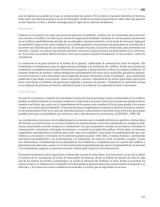 157
Tema 1: Formas de solución del conflictoParte 3
cual se legitima un acuerdo en el que se comprometen los actores. Por lo tanto, es necesario planificar el proceso,
tener claros los objetivos propios y los de la contraparte, clarificar los intereses particulares, saber sobre qué aspectos
se está dispuesto a ceder y diseñar estrategias para el logro de los objetivos propuestos.
Mediación
Consiste en un proceso en el que una persona imparcial, el mediador, coopera con los interesados para encontrar
una solución al conflicto. Se trata de un sistema de negociación facilitada, mediante el cual las partes involucradas
en un conflicto, preferiblemente asistidas por sus abogados, intentan resolverlo, con la ayuda de un tercero imparcial
(el mediador), quien actúa como conductor de la sesión ayudando a las personas que participan en la mediación a
encontrar una solución que les sea satisfactoria. El mediador escucha a las partes involucradas, para determinar los
intereses y facilitar un camino que permita encontrar soluciones equitativas para los participantes en la controver-
sia. El acuerdo no produce efectos jurídicos, salvo que las partes acuerden formalizarlo en una notaría o centro de
conciliación.
La mediación es de gran utilidad en el ámbito de lo general, viabilizando la comunicación entre los actores. Allí
el mediador es fundamental, pues de alguna forma contribuye a la resolución del conflicto, brinda una orientación
cooperativa y competitiva procurando el beneficio de las partes, y busca eliminar o reducir la conducta conflictiva. El
conjunto implícito de normas y valores proporciona el fundamento del marco de la mediación, guiando las expecta-
tivas de los actores, y está relacionado con la capacidad de hacer concesiones, tanto al mediador– qué contribución
puede hacer para llegar a un acuerdo– como a las partes o actores –capacidad de los actores para reunir apoyo para
hacer concesiones o modificar sus posiciones originales y alcanzar un acuerdo–. Finalmente, la mediación se basa
en la adopción de premisas normativas referidas al poder, la confianza y la capacidad de hacer concesiones.
Conciliación
Se trata de un proceso o conjunto de actividades a través del cual las personas o partes involucradas en un conflicto
pueden resolverlo mediante un acuerdo satisfactorio. Adicional a las partes, interviene una persona imparcial deno-
minada conciliador, que actúa con el consentimiento de las partes o por mandato de la ley, para ayudar a los actores
a llegar a un acuerdo que los beneficie. «Este proceso busca complementar el sistema tradicional de justicia, median-
te un procedimiento breve en el cual una autoridad judicial o administrativa interviene como un tercero para lograr
posibles soluciones a un problema que involucra a dos o más personas en controversia» (CENASEL, 1998: 50).
La conciliación es un proceso de civilidad porque los acuerdos son el resultado del ejercicio pacífico y democrático
del derecho a la controversia, en el cual se involucra de manera directa a los actores interesados en arreglar las dife-
rencias, procurando acuerdos recíprocos y satisfactorios sin que se presenten vencidos ni vencedores, activando la
comunicación, reduciendo y aliviando las tensiones, y evitando la escalada del conflicto. Por lo tanto, es necesario
comprender acertadamente el conflicto para verlo como una totalidad y una fuente de transformaciones que con-
tribuyen al crecimiento y evolución de los diferentes grupos sociales –entre ellos, el sistema familiar–, permitiendo
relaciones más gratificantes y no la dominación y la imposición, así como la visión «tú pierdes, yo gano». Como
acto democrático, se fundamenta en la capacidad de los ciudadanos y ciudadanas para ser autores del conflicto y
generadores de soluciones, asunto en el cual se determina la igualdad entre las partes, la legitimidad de sus intereses
y la voluntad para negociar y concertar acuerdos, sintetizando el ejercicio de la democracia.
El proceso democrático de la conciliación se desarrolla a través de varias fases: a) la fase inicial, en la cual se define
el contexto de la conciliación; b) la fase de intercambio de historias, donde se definen los puntos de vista de cada
uno de los actores, los hechos y sentimientos; c) la fase de situación del conflicto, es decir, donde se concretan los
puntos a tratar y se enfatiza en lo conciliable; d) la fase donde se generan soluciones, promoviendo su búsqueda y su
selección, y e) la fase en la cual se establecen los acuerdos y el cierre que se especifican en un acta.
 