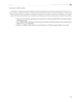 159
Tema 1: Formas de solución del conflictoParte 3
Lecturas adicionales
Las lecturas complementarias aquí sugeridas permitirán profundizar en el tema de las formas de solución al con-
flicto. En ellas se abordan conceptos de interés como las diferentes formas de resolución de litigios; un análisis que
objeta la solución penal al conflicto y promueve las alternativas a la prisión y la justicia restauradora; y la explica-
ción de los diversos procedimientos a considerar en la búsqueda del más adecuado para la solución del conflicto.
•	 Vado, L.O. (s/a). Medios alternativos de resolución de conflictos. (pp.369-389). Universidad Autóno-
ma de Nuevo León.
•	 Cid, J. (2009). Medios Alternativos de Solución de Conflictos y Derecho Penal. Revista de Estudios de la
Justicia. N° 11, 111 - 130. Chile.
•	 Carocca, A. (2005). El Nuevo Sistema Procesal Penal. (pp. 179-180). Santiago de Chile: Lexis Nexis.
 