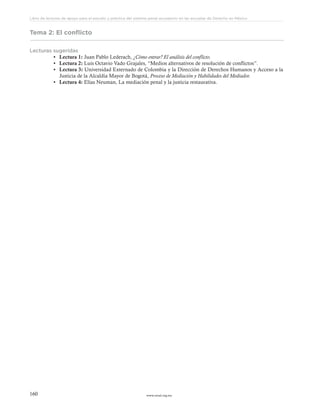 www.ceead.org.mx160
Libro de lecturas de apoyo para el estudio y práctica del sistema penal acusatorio en las escuelas de Derecho en México
Tema 2: El conflicto
Lecturas sugeridas
•	 Lectura 1: Juan Pablo Lederach, ¿Cómo entrar? El análisis del conflicto.
•	 Lectura 2: Luis Octavio Vado Grajales, “Medios alternativos de resolución de conflictos”.
•	 Lectura 3: Universidad Externado de Colombia y la Dirección de Derechos Humanos y Acceso a la
Justicia de la Alcaldía Mayor de Bogotá, Proceso de Mediación y Habilidades del Mediador.
•	 Lectura 4: Elías Neuman, La mediación penal y la justicia restaurativa.
 