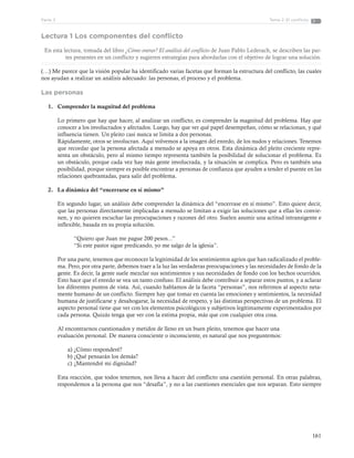 161
Tema 2: El conflictoParte 3
Lectura 1 Los componentes del conflicto
En esta lectura, tomada del libro ¿Cómo entrar? El análisis del conflicto de Juan Pablo Lederach, se describen las par-
tes presentes en un conflicto y sugieren estrategias para abordarlas con el objetivo de lograr una solución.
(…) Me parece que la visión popular ha identificado varias facetas que forman la estructura del conflicto, las cuales
nos ayudan a realizar un análisis adecuado: las personas, el proceso y el problema.
Las personas
1.	 Comprender la magnitud del problema
Lo primero que hay que hacer, al analizar un conflicto, es comprender la magnitud del problema. Hay que
conocer a los involucrados y afectados. Luego, hay que ver qué papel desempeñan, cómo se relacionan, y qué
influencia tienen. Un pleito casi nunca se limita a dos personas.
Rápidamente, otros se involucran. Aquí volvemos a la imagen del enredo, de los nudos y relaciones. Tenemos
que recordar que la persona afectada a menudo se apoya en otros. Esta dinámica del pleito creciente repre-
senta un obstáculo, pero al mismo tiempo representa también la posibilidad de solucionar el problema. Es
un obstáculo, porque cada vez hay más gente involucrada, y la situación se complica. Pero es también una
posibilidad, porque siempre es posible encontrar a personas de confianza que ayuden a tender el puente en las
relaciones quebrantadas, para salir del problema.
2.	 La dinámica del “encerrarse en sí mismo”
En segundo lugar, un análisis debe comprender la dinámica del “encerrase en sí mismo”. Esto quiere decir,
que las personas directamente implicadas a menudo se limitan a exigir las soluciones que a ellas les convie-
nen, y no quieren escuchar las preocupaciones y razones del otro. Suelen asumir una actitud intransigente e
inflexible, basada en su propia solución.
“Quiero que Juan me pague 200 pesos...”
“Si este pastor sigue predicando, yo me salgo de la iglesia”.
Por una parte, tenemos que reconocer la legitimidad de los sentimientos agrios que han radicalizado el proble-
ma. Pero, por otra parte, debemos traer a la luz las verdaderas preocupaciones y las necesidades de fondo de la
gente. Es decir, la gente suele mezclar sus sentimientos y sus necesidades de fondo con los hechos ocurridos.
Esto hace que el enredo se vea un tanto confuso. El análisis debe contribuir a separar estos puntos, y a aclarar
los diferentes puntos de vista. Así, cuando hablamos de la faceta “personas”, nos referimos al aspecto neta-
mente humano de un conflicto. Siempre hay que tomar en cuenta las emociones y sentimientos, la necesidad
humana de justificarse y desahogarse, la necesidad de respeto, y las distintas perspectivas de un problema. El
aspecto personal tiene que ver con los elementos psicológicos y subjetivos legítimamente experimentados por
cada persona. Quizás tenga que ver con la estima propia, más que con cualquier otra cosa.
Al encontrarnos cuestionados y metidos de lleno en un buen pleito, tenemos que hacer una
evaluación personal. De manera consciente o inconsciente, es natural que nos preguntemos:
a)	¿Cómo responderé?
b)	¿Qué pensarán los demás?
c)	¿Mantendré mi dignidad?
Esta reacción, que todos tenemos, nos lleva a hacer del conflicto una cuestión personal. En otras palabras,
respondemos a la persona que nos “desafía”, y no a las cuestiones esenciales que nos separan. Esto siempre
 