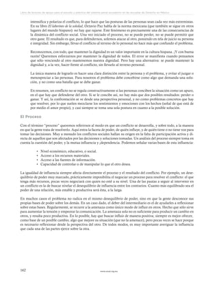 www.ceead.org.mx162
Libro de lecturas de apoyo para el estudio y práctica del sistema penal acusatorio en las escuelas de Derecho en México
intensifica y polariza el conflicto, lo que hace que las posturas de las personas sean cada vez más extremistas.
En su libro El laberinto de la soledad, Octavio Paz habla de la norma mexicana (que también se sigue en otros
lugares del mundo hispano): no hay que rajarse. Este fenómeno es precisamente una de las consecuencias de
la dinámica del conflicto social. Una vez iniciado el proceso, no se puede perder, no se puede permitir que
otro gane. El resultado es que, para defendernos, solemos atacar al otro, poniendo en tela de juicio su persona
e integridad. Sin embargo, llevar el conflicto al terreno de lo personal no hace más que confundir el problema.
Reconocemos, con todo, que mantener la dignidad es un valor importante en la cultura hispana. ¡Y con buena
razón! Queremos esforzarnos por mantener la dignidad de todos. El error se manifiesta cuando pensamos
que sólo venciendo al otro mantenemos nuestra dignidad. Pero hay una alternativa: se puede mantener la
dignidad y, a la vez, hacer frente al conflicto, sin llevarlo al terreno personal.
La única manera de lograrlo es hacer una clara distinción entre la persona y el problema, y evitar el juzgar o
menospreciar a las personas. Para nosotros el problema debe concebirse como algo que demanda una solu-
ción, y no como una batalla que se debe ganar.
En resumen, un conflicto no se regula constructivamente si las personas conciben la situación como un apuro,
en el que hay que defenderse del otro. Si se le concibe así, no hay más que dos posibles resultados: perder o
ganar. Y así, la confrontación se ve desde una perspectiva personal, y no como problemas concretos que hay
que resolver, por lo que suelen mezclarse los sentimientos y emociones con los hechos (señal de que está de
por medio el amor propio), y casi siempre se toma una sola postura en cuanto a la posible solución.
El Proceso
Con el término “proceso” queremos referirnos al modo en que un conflicto se desarrolla, y sobre todo, a la manera
en que la gente trata de resolverlo. Aquí entra la faceta de poder, de quién influye, y de quién tiene o no tiene voz para
tomar las decisiones. Muy a menudo los conflictos sociales hallan su origen en la falta de participación activa y di-
recta de aquellos que son afectados por las decisiones y soluciones tomadas. Un análisis del proceso siempre toma en
cuenta la cuestión del poder, y la mutua influencia y ¡dependencia. Podemos señalar varias bases de esta influencia:
•	 Nivel económico, educativo, o social.
•	 Acceso a los recursos materiales.
•	 Acceso a las fuentes de información.
•	 Capacidad de controlar o de manipular lo que el otro desea.
La igualdad de influencia siempre afecta directamente el proceso y el resultado del conflicto. Por ejemplo, un dese-
quilibrio de poder muy marcado, prácticamente imposibilita el negociar un proceso para resolver el conflicto: el que
tenga más recursos, pocas veces negociará con quien no esté a su nivel. Una de las pautas a seguir al intervenir en
un conflicto es la de buscar nivelar el desequilibrio de influencia entre los contrarios. Cuanto más equilibrado sea el
poder de una relación, más estable y productiva será ésta, a la larga.
En muchos casos el problema no radica en el mismo desequilibrio de poder, sino en que la gente desconoce sus
propias bases de poder sobre los demás. En un caso dado, el deber del intermediario es el de ayudarles a reflexionar
sobre estas bases. Regularmente, se recurre a la amenaza como único modo de influir en otros. Hecho que sólo sirve
para aumentar la tensión y empeorar la comunicación. La amenaza sola no es suficiente para producir un cambio en
otros, y resulta poco productiva. En lo posible, hay que buscar influir de manera positiva; siempre es mejor ofrecer,
como base de un posible cambio, algo que mejore su situación (que no la amenace), pero pocas veces se hace porque
es necesario reflexionar desde la perspectiva del otro. De todos modos, es muy importante averiguar la influencia
que cada una de las partes ejerce sobre la otra.
	
 