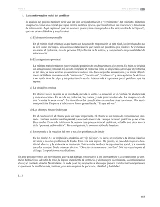 163
Tema 2: El conflictoParte 3
1.	 La transformación social del conflicto
El análisis del proceso también tiene que ver con la transformación y “crecimiento” del conflicto. Podemos
imaginarlo como una espiral que sigue ciertos cambios típicos, que transforman las relaciones y dinámicas
de intercambio. Aquí explico el proceso en cinco pasos (estos corresponden a los siete niveles de la Figura I),
que van desarrollándose y ampliándose.
a)	El desacuerdo responsable
En el primer nivel tenemos lo que llamo un desacuerdo responsable. A este nivel, los involucrados no
se ven como enemigos, sino como colaboradores que tienen un problema por resolver. Se esfuerzan
en atacar el problema, no a la persona. El problema es de ambos, y comparten la responsabilidad de
solucionarlo.
b)	El antagonismo personal
La primera transformación ocurre cuando pasamos de los desacuerdos a los roces. Es decir, se origina
un antagonismo personal. En vez de compartir el problema entre sí, empiezan a decir que el problema
es del otro, ya no se centran en soluciones mutuas; más bien surgen las acusaciones, y se inicia el fenó-
meno de tildarse mutuamente de “comunista”, “mentiroso”, “embustero” y otros epítetos. Se dedican
a ver quién tiene la culpa, y no quién tiene la razón. Atacan más a la persona que al problema que los
separa.
c)	La situación confusa
En el tercer nivel, la gente se ve enredada, metida en un lío. La situación se ve confusa. Se añaden más
y más acusaciones. En vez de un problema, hay varios, y más gente involucrada. La imagen es la de
una “camisa de once varas”. La situación se ha complicado con muchas otras cuestiones. Nos senti-
mos perdidos. Empieza a hablarse en forma generalizada: “Es que así son”.
d)	Los chismes, bolas e indirectas
En el cuarto nivel, el chisme gana un lugar importante. El chisme es un medio de comunicación indi-
recta, con base en información parcial y a menudo incorrecta. Los que tienen el problema ya no se ha-
blan mucho. En vez de hablar con la persona con quien se tiene el problema, se habla con otros acerca
de la “persona problemática”. Por consiguiente, la comunicación de deteriora.
e)	Se responde a la reacción del otro y no a los problemas de fondo
De los niveles 5-7 se implanta la dinámica de “ojo por ojo”. Es decir, se responde a la última reacción
del otro y no a los problemas de fondo. Esto crea una espiral. De pronto, se pasa del enojo a la hos-
tilidad abierta, y la violencia es inminente. Esto cambia también la organización social, y a menudo
crea dos campos. Suele entonces decirse: “O estás con nosotros o con ellos”. No hay espacio para el
diálogo. Las posiciones se radicalizan.
En este proceso vemos un movimiento que va del diálogo constructivo a los intercambios y las expresiones de con-
flicto destructivas. Al subir de tono, la espiral incrementa la violencia, y disminuyen la confianza, la comunicación
clara y el contacto directo. No obstante, en cada paso hay respuestas e ideas que pueden transformar lo negativo en
expresiones de conflicto más positivas, pero esto requiere de paciencia, claridad, y habilidad.
(…)
 