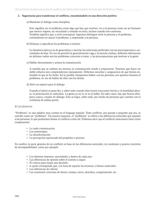 www.ceead.org.mx164
Libro de lecturas de apoyo para el estudio y práctica del sistema penal acusatorio en las escuelas de Derecho en México
2.	 Sugerencias para transformar el conflicto, encaminándolo en una dirección positiva
a)	Mantener el diálogo como disciplina
Esto significa ver el problema como algo que hay que resolver; ver a la persona como un ser humano
que merece respeto, ser escuchado y tomado en serio, incluso cuando nos cuestiona.
También significa que, a nivel conceptual, logremos distinguir entre la persona y el problema,
centrándonos en atacar el problema, y respetando a la persona.
b)	Delinear y especificar los problemas a resolver
La dinámica típica es la de generalizar y mezclar las soluciones preferidas con las preocupaciones y ne-
cesidades de base. En vez de permitir la generalización vaga y la mezcla confusa, debemos esforzarnos
en delinear cuáles son los problemas concretos a tratar, y las preocupaciones que motivan a la gente.
c)	Hablar directamente y aclarar la comunicación
A medida que se caldean los ánimos, la comunicación tiende a empeorarse. Tenemos que hacer un
doble esfuerzo por comprendernos mutuamente. Debemos escuchar y asegurarnos de que hemos en-
tendido lo que se ha dicho. En lo posible, busquemos hablar con las personas con quienes tenemos el
problema, en vez de hablar de ellas con los demás.
d)	Abrir un espacio para el diálogo
Cuando el pleito se pone feo, y sobre todo cuando intervienen reacciones fuertes y la hostilidad abier-
ta, la polarización se radicaliza. La gente ya no se ve ni se habla. En tales casos, hay que buscar abrir,
poco a poco, canales de diálogo. Esto se logra, sobre todo, por medio de personas que cuenten con la
confianza de ambas partes.
El problema
“Problema” es una palabra muy común en el lenguaje popular. Todo conflicto, por grande o pequeño que sea, se
concibe como un “problema”. En nuestro esquema, el “problema” se refiere a las diferencias esenciales que separan
a las personas, lo que podríamos llamar el conflicto como tal. Podemos decir que el conflicto innecesario tiene como
componentes:
•	 La mala comunicación.
•	 Los estereotipos.
•	 La desinformación.
•	 La percepción equivocada del propósito o proceso.
En cambio, la parte genuina de un conflicto se basa en las diferencias esenciales, en cuestiones y puntos concretos
de incompatibilidad, como por ejemplo:
•	 Los distintos intereses, necesidades y deseos de cada uno.
•	 Las diferencias de opinión sobre el camino a seguir.
•	 El criterio para tomar una decisión.
•	 A quién corresponde qué, a la hora de repartir los recursos, o bienes materiales .
•	 Las diferencias de valores.
•	 Las cuestiones concretas de dinero, tiempo, tierra, derechos, compensación, etc.
 