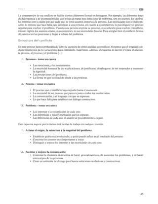 165
Tema 2: El conflictoParte 3
La comprensión de un conflicto se facilita si estas diferentes facetas se distinguen. Por ejemplo, las diferentes áreas
de discrepancia o de incompatibilidad que se han de tratar para solucionar el problema, son los asuntos. En cambio,
los intereses son la razón por que cada uno de estos asuntos importa a la persona. Las necesidades son lo indispen-
sable, lo mínimo que hace falta para satisfacer a una persona, en cuanto a lo substantivo, lo psicológico y el proceso
seguido para resolver el problema. Cuando una persona expresa su posición, o su solución para resolver el conflicto,
esto no explica los asuntos a tratar, ni sus intereses, ni sus necesidades básicas. Para arreglar bien el conflicto, hemos
de penetrar en las posiciones y llegar a la base del problema.
Estructura del conflicto
En este proceso hemos profundizado sobre la cuestión de cómo analizar un conflicto. Notamos que el lenguaje coti-
diano mismo nos da ya varias pistas para entenderlo. Sugerimos, además, el esquema de las tres p's para el análisis:
la persona, el proceso y el problema (…)
1.	 Personas - tomar en cuenta
•	 Las emociones, y los sentimientos.
•	 La necesidad humana de dar explicaciones, de justificarse, desahogarse, de ser respetados y mantener
la dignidad.
•	 Las percepciones del problema.
•	 La forma en que lo sucedido afecta a las personas.
2.	 Proceso - tomar en cuenta
•	 El proceso que el conflicto haya seguido hasta el momento.
•	 La necesidad de un proceso que parezca justo a todos los involucrados.
•	 La comunicación, y el lenguaje con que se expresan.
•	 Lo que hace falta para establecer un diálogo constructivo.
3.	 Problema - tomar en cuenta
•	 Los intereses y las necesidades de cada uno.
•	 Las diferencias y valores esenciales que los separan.
•	 Las diferencias de cada uno en cuanto al procedimiento a seguir.
Este esquema sugiere por lo menos tres facetas de trabajo en cualquier enredo.
1.	 Aclarar el origen, la estructura y la magnitud del problema
•	 Establecer quién está involucrado, y quién puede influir en el resultado del proceso.
•	 Concretar los asuntos más importantes a tratar.
•	 Distinguir y separar los intereses y las necesidades de cada uno.
2.	 Facilitar y mejorar la comunicación
•	 Controlar la dinámica destructiva de hacer generalizaciones, de aumentar los problemas, y de hacer
estereotipos de las personas.
•	 Crear un ambiente de diálogo para buscar soluciones verdaderas y constructivas.
 
