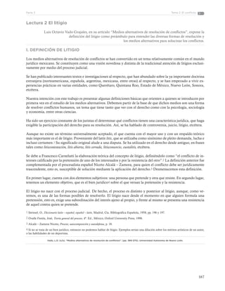 167
Tema 2: El conflictoParte 3
Lectura 2 El litigio
Luis Octavio Vado Grajales, en su artículo “Medios alternativos de resolución de conflictos”, expone la
definición del litigio como preámbulo para entender las diversas formas de resolución y
los medios alternativos para solucinar los conflictos.
I. DEFINICIÓN DE LITIGIO
Los medios alternativos de resolución de conflictos se han convertido en un tema relativamente común en el mundo
jurídico mexicano. Se constituyen como una visión novedosa y distinta de la tradicional atención de litigios exclusi-
vamente por medio del proceso judicial.
Se han publicado interesantes textos e investigaciones al respecto, que han abundado sobre la ya importante doctrina
extranjera (norteamericana, española, argentina, mexicana, entre otras) al respecto, y se han empezado a vivir ex-
periencias prácticas en varias entidades, como Querétaro, Quintana Roo, Estado de México, Nuevo León, Sonora,
etcétera.
Nuestra intención con este trabajo es presentar algunas definiciones básicas que orienten a quienes se introducen por
primera vez en el estudio de los medios alternativos. Debemos partir de la base de que dichos medios son una forma
de resolver conflictos humanos, un tema que tiene tanto que ver con el derecho como con la psicología, sociología
y economía, entre otras ciencias.
Ha sido un ejercicio constante de los juristas el determinar qué conflictos tienen una característica jurídica, que haga
exigible la participación del derecho para su resolución. Así, se ha hablado de controversia, juicio, litigio, etcétera.
Aunque no existe un término universalmente aceptado, el que cuenta con el mayor uso y con un respaldo teórico
más importante es el de litigio. Proveniente del latín litis, que se utilizaba como sinónimo de pleito demanda, lucha e
incluso certamen.1 Su significado original alude a una disputa. Se ha utilizado en el derecho desde antiguo, en frases
tales como litiscontestación, litis abierta, litis cerrada, litisconsorcio, cuotalitis, etcétera.
Se debe a Francesco Carnelutti la elaboración teórica del concepto de litigio, definiéndolo como “el conflicto de in-
tereses calificado por la pretensión de uno de los interesados y por la resistencia del otro”.2 La definición anterior fue
complementada por el procesalista español Niceto Alcalá – Zamora, para quien el conflicto debe ser jurídicamente
trascendente, esto es, susceptible de solución mediante la aplicación del derecho.3 Desmenucemos esta definición.
En primer lugar, cuenta con dos elementos subjetivos: una persona que pretende y otra que resiste. En segundo lugar,
tenemos un elemento objetivo, que es el bien jurídico4 sobre el que versan la pretensión y la resistencia.
El litigio no nace con el proceso judicial. De hecho, el proceso es distinto y posterior al litigio, aunque, como ve-
remos, es una de las formas posibles de resolverlo. El litigio nace desde el momento en que alguien formula una
pretensión, esto es, exige una subordinación del interés ajeno al propio, y frente al mismo se presenta una resistencia
de aquel contra quien se pretende.
1 Steinsel, O., Diccionario latín – español, español – latín, Madrid, Cía. Bibliográfica Española, 1958, pp. 196 y 197.
2 Ovalle Favela, José, Teoría general del proceso, 4ª. Ed., México, Oxford University Press, 1998.
3 Alcalá – Zamora Niceto, Proceso, autocomposición y autodefensa, p. 18.
4 Si no se trata de un bien jurídico, entonces no podemos hablar de litigio. Ejemplos serían una dilución sobre los méritos artísticos de un autor,
o las habilidades de un deportista.
Vado, L.O. (s/a). “Medios alternativos de resolución de conflictos”. (pp. 369-370). Universidad Autónoma de Nuevo León.
 