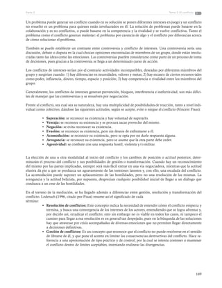 169
Tema 2: El conflictoParte 3
Un problema puede generar un conflicto cuando en su solución se ponen diferentes intereses en juego y un conflicto
no resuelto es un problema para quienes están involucrados en él. La solución de problemas puede basarse en la
colaboración y es no conflictiva, o puede basarse en la competencia y la rivalidad y se vuelve conflictiva. Tanto el
problema como el conflicto generan malestar: el problema por carencia de algo y el conflicto por diferencias acerca
de cómo solucionar el problema.
También se puede establecer un contraste entre controversia y conflicto de intereses. Una controversia sería una
discusión, debate o disputa en la cual chocan opiniones encontradas de miembros de un grupo, donde están involu-
cradas tanto las ideas como las emociones. Las controversias pueden considerarse como parte de un proceso de toma
de decisiones, pues gracias a la controversia se llega a un determinado curso de acción.
Los conflictos de intereses serían por el contrario actividades incompatibles, deseadas por diferentes miembros del
grupo y surgirían cuando: 1) hay diferencias en necesidades, valores y metas; 2) hay escasez de ciertos recursos tales
como poder, influencia, dinero, tiempo, espacio y posición; 3) hay competencia o rivalidad entre los miembros del
grupo.
Generalmente, los conflictos de intereses generan prevención, bloqueo, interferencia e inefectividad, son más difíci-
les de manejar que las controversias y se resuelven por negociación.
Frente al conflicto, sea cual sea su naturaleza, hay una multiplicidad de posibilidades de reacción, tanto a nivel indi-
vidual como colectivo, dándose las siguientes actitudes, según se acepte, evite o niegue el conflicto (Vincent Fisas):
•	 Superación: se reconoce su existencia y hay voluntad de superarlo.
•	 Ventaja: se reconoce su existencia y se procura sacar provecho del mismo.
•	 Negación: se evita reconocer su existencia.
•	 Evasión: se reconoce su existencia, pero sin deseos de enfrentarse a él.
•	 Acomodación: se reconoce su existencia, pero se opta por no darle respuesta alguna.
•	 Arrogancia: se reconoce su existencia, pero se asume que la otra parte debe ceder.
•	 Agresividad: se combate con una respuesta hostil, violenta y/o militar.
La elección de una u otra modalidad al inicio del conflicto y los cambios de posición o actitud posterior, deter-
minarán el proceso del conflicto y sus posibilidades de gestión o transformación. Cuando hay un reconocimiento
del mismo por las partes implicadas, siempre será más fácil entrar en una vía negociadora, mientras que la actitud
elusiva da pie a que se produzca un agravamiento de las tensiones latentes y, con ello, una escalada del conflicto.
La acomodación puede suponer un aplazamiento de las hostilidades, pero no una resolución de las mismas. La
arrogancia y la actitud belicista, por supuesto, desprecian cualquier posibilidad inicial de llegar a un diálogo que
conduzca a un cese de las hostilidades.
En el terreno de la mediación, se ha llegado además a diferenciar entre gestión, resolución y transformación del
conflicto. Lederach (1996, citado por Fisas) resume así el significado de cada
término:
•	 Resolución de conflictos: Este concepto indica la necesidad de entender cómo el conflicto empieza y
termina, y busca una convergencia de los intereses de los actores, entendiendo que se logra afrontar y,
por decirlo así, erradicar el conflicto; esto sin embargo no es viable en todos los casos, ni tampoco el
camino para llegar a esa resolución es en general tan despejado, pues en la búsqueda de las soluciones
hay que atravesar por crisis acompañadas de diversas emociones que no permiten llegar directamente
a decisiones definitivas.
•	 Gestión de conflictos: Es un concepto que reconoce que el conflicto no puede resolverse en el sentido
de librarse de él, y que pone el acento en limitar las consecuencias destructivas del conflicto. Hace re-
ferencia a una aproximación de tipo práctico y de control, por la cual se intenta contener o mantener
el conflicto dentro de límites aceptables, intentando realinear las divergencias.
 