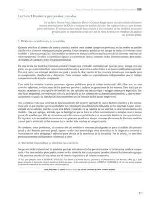 17
Tema 1: Sistemas de enjuiciamiento penal y Reforma Penal en MéxicoParte 1
Lectura 1 Modelos procesales penales
En su libro Proceso Penal, Mauricio Duce y Cristian Riego hacen una descripción del nuevo
sistema procesal penal en Chile e incluyen un análisis de todas las reglas procesales que forman
parte del mismo. El extracto seleccionado hace alusión a los conceptos de los modelos procesales
penales, pues es importante conocer el rol de estos modelos en el trabajo de análisis
del proceso penal.
1. Modelos o sistemas procesales
Quienes estudian al sistema de justicia criminal suelen crear ciertas categorías genéricas, en las cuales se pueden
clasificar los distintos sistemas procesales penales. Estas categorías genéricas son las que se suelen denominar como
modelos o sistemas procesales. Los modelos consisten en marcos analíticos explicativos de las distintas versiones de
un proceso penal. En ellos se identifican algunas características básicas comunes de los distintos sistemas procesales,
de manera de agrupar a éstos en grandes familias.
De esta forma, los modelos presentan grandes ventajas para el estudio sistemático del proceso penal, porque, por una
parte, nos permiten identificar características del mismo y asociarlos o adscribirlos a un marco analítico más general.
Por otra parte, nos entregan también una guía o pauta de observación de los procesos penales que nos ayuda para
su comprensión, clasificación y distinción. Estas ventajas suelen ser especialmente indispensables para el trabajo
comparativo o de derecho comparado.
Con todo, los modelos también presentan algunos problemas para el trabajo intelectual. Así, ellos son, en una
cantidad relevante, estilizaciones de los procesos penales e, incluso, exageraciones de los mismos. Esto hace que en
muchas ocasiones la descripción del modelo no sea aplicable en estricto rigor a ningún sistema en específico. Por
otro lado, en general, corresponden sólo a la descripción de los sistemas en su dimensión normativa, la que no nece-
sariamente es igual a la realidad de funcionamiento de los mismos en los países respectivos.
Así, ya hemos visto que la forma de funcionamiento del proceso depende de varios factores distintos a los norma-
tivos, por lo que muchas veces los modelos no constituyen una descripción fidedigna de los sistemas. Como conse-
cuencia de lo anterior, muchas veces será difícil reconocer, en la práctica de un sistema, la descripción teórica del
modelo. Hay que agregar, además, que la descripción que se hace se refiere normalmente a modelos más o menos
puros, de aquellos que sólo se encuentran en la literatura especializada o en momentos históricos muy particulares.
En la práctica, lo normal será encontrarse con procesos penales en los que convivan elementos de distintos modelos
o en el que la evolución de los mismos hace mucho más confusa su categorización.
No obstante, estos problemas, la construcción de modelos o sistemas paradigmáticos para el análisis del proceso
penal y del derecho procesal penal, siguen siendo una metodología muy extendida en la dogmática procesal y
mantienen un valor pedagógico relevante para efectos de la enseñanza de la disciplina. Por lo mismo, en este libro
permanentemente realizaremos referencias a ellos.
2. Sistema inquisitivo y sistema acusatorio
Sin perjuicio de la diversidad de modelos que han sido desarrollados por destacados en la literatura jurídica compa-
rada,26 los dos modelos principales a través de los cuales la doctrina procesal penal occidental ha intentado agrupar
a los procesos penales de sus países son el sistema inquisitivo y el sistema acusatorio.
26 Así, por ejemplo, véase a HERBERT PACKER Two Models of Criminal Process, Universit y of Pennsylvania Law Review, 1964, pp. 1 a 68
(quien propone la distinción entre el modelo de debido proceso y el de control del crimen) y a MIRJAN DAMASK A, ob. cit. (en donde propone
la distinción entre ideal de coordinación e ideal jerárquico).
Duce, M y Riego, C. (2007). Proceso Penal. (pp. 32-33). Santiago de Chile: Jurídica de Chile.
 